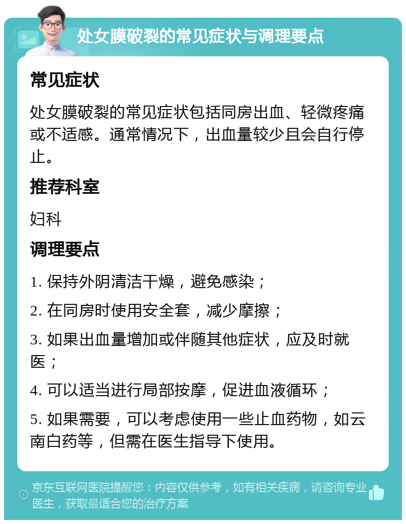 处女膜破裂的常见症状与调理要点 常见症状 处女膜破裂的常见症状包括同房出血、轻微疼痛或不适感。通常情况下，出血量较少且会自行停止。 推荐科室 妇科 调理要点 1. 保持外阴清洁干燥，避免感染； 2. 在同房时使用安全套，减少摩擦； 3. 如果出血量增加或伴随其他症状，应及时就医； 4. 可以适当进行局部按摩，促进血液循环； 5. 如果需要，可以考虑使用一些止血药物，如云南白药等，但需在医生指导下使用。