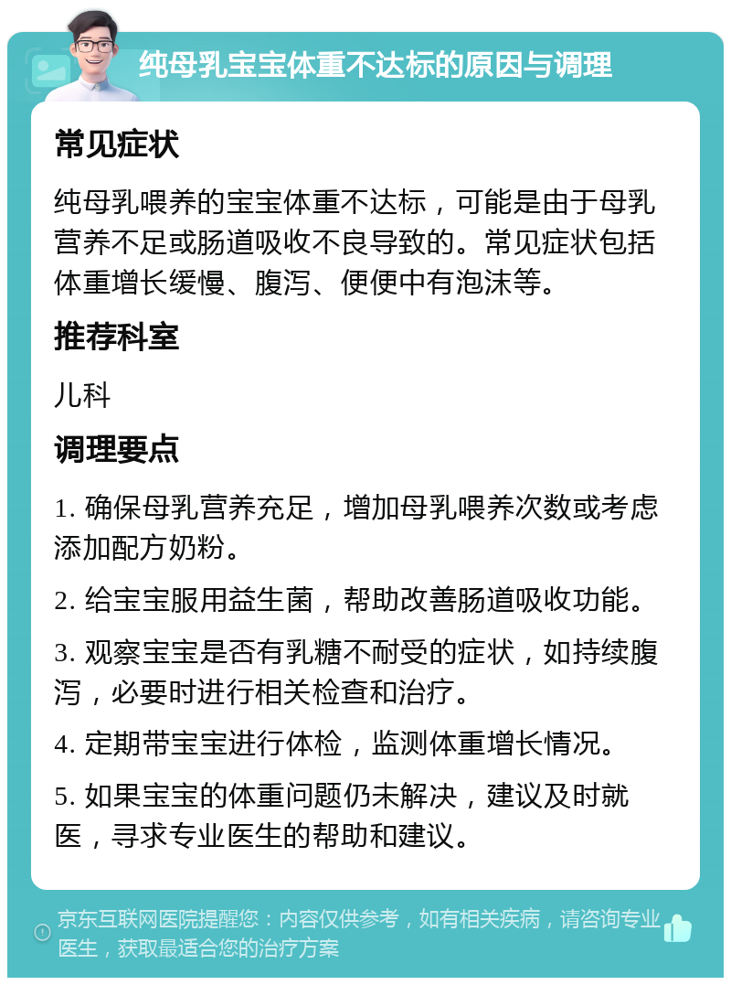 纯母乳宝宝体重不达标的原因与调理 常见症状 纯母乳喂养的宝宝体重不达标，可能是由于母乳营养不足或肠道吸收不良导致的。常见症状包括体重增长缓慢、腹泻、便便中有泡沫等。 推荐科室 儿科 调理要点 1. 确保母乳营养充足，增加母乳喂养次数或考虑添加配方奶粉。 2. 给宝宝服用益生菌，帮助改善肠道吸收功能。 3. 观察宝宝是否有乳糖不耐受的症状，如持续腹泻，必要时进行相关检查和治疗。 4. 定期带宝宝进行体检，监测体重增长情况。 5. 如果宝宝的体重问题仍未解决，建议及时就医，寻求专业医生的帮助和建议。