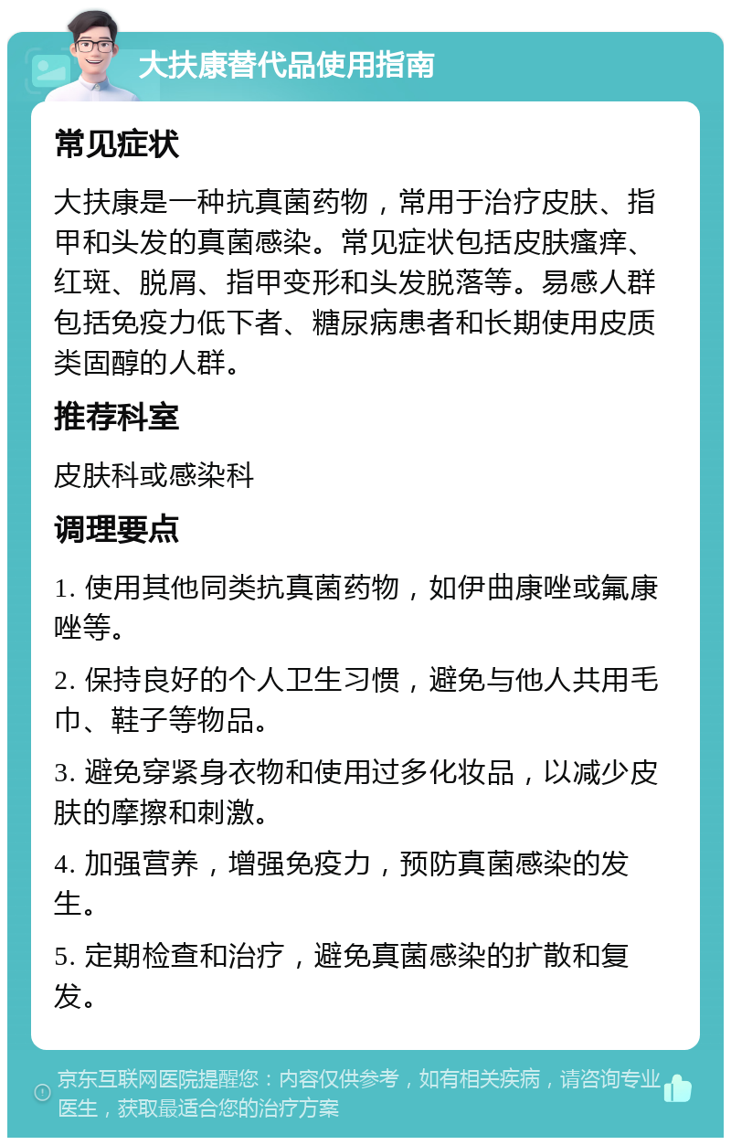 大扶康替代品使用指南 常见症状 大扶康是一种抗真菌药物，常用于治疗皮肤、指甲和头发的真菌感染。常见症状包括皮肤瘙痒、红斑、脱屑、指甲变形和头发脱落等。易感人群包括免疫力低下者、糖尿病患者和长期使用皮质类固醇的人群。 推荐科室 皮肤科或感染科 调理要点 1. 使用其他同类抗真菌药物，如伊曲康唑或氟康唑等。 2. 保持良好的个人卫生习惯，避免与他人共用毛巾、鞋子等物品。 3. 避免穿紧身衣物和使用过多化妆品，以减少皮肤的摩擦和刺激。 4. 加强营养，增强免疫力，预防真菌感染的发生。 5. 定期检查和治疗，避免真菌感染的扩散和复发。