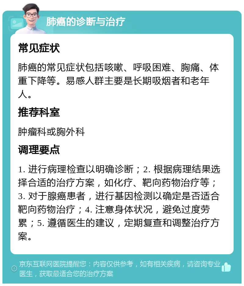 肺癌的诊断与治疗 常见症状 肺癌的常见症状包括咳嗽、呼吸困难、胸痛、体重下降等。易感人群主要是长期吸烟者和老年人。 推荐科室 肿瘤科或胸外科 调理要点 1. 进行病理检查以明确诊断；2. 根据病理结果选择合适的治疗方案，如化疗、靶向药物治疗等；3. 对于腺癌患者，进行基因检测以确定是否适合靶向药物治疗；4. 注意身体状况，避免过度劳累；5. 遵循医生的建议，定期复查和调整治疗方案。