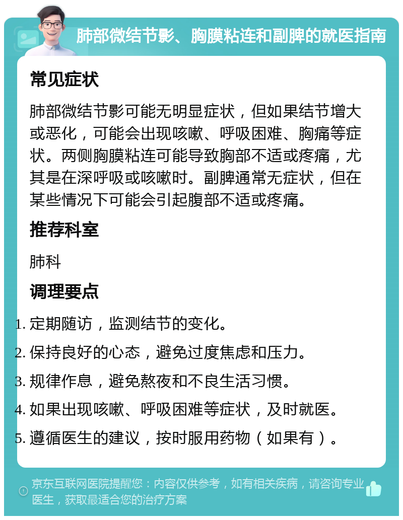 肺部微结节影、胸膜粘连和副脾的就医指南 常见症状 肺部微结节影可能无明显症状，但如果结节增大或恶化，可能会出现咳嗽、呼吸困难、胸痛等症状。两侧胸膜粘连可能导致胸部不适或疼痛，尤其是在深呼吸或咳嗽时。副脾通常无症状，但在某些情况下可能会引起腹部不适或疼痛。 推荐科室 肺科 调理要点 定期随访，监测结节的变化。 保持良好的心态，避免过度焦虑和压力。 规律作息，避免熬夜和不良生活习惯。 如果出现咳嗽、呼吸困难等症状，及时就医。 遵循医生的建议，按时服用药物（如果有）。