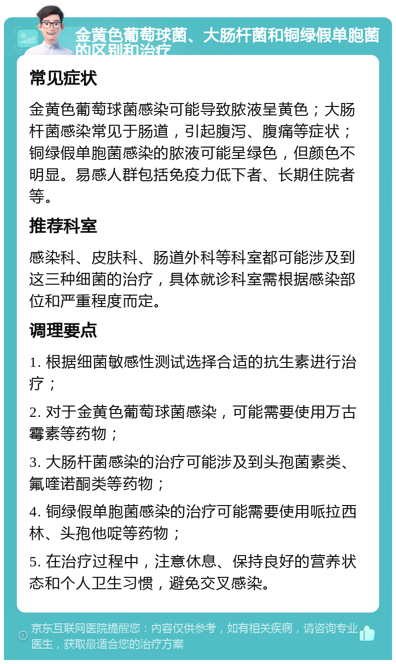 金黄色葡萄球菌、大肠杆菌和铜绿假单胞菌的区别和治疗 常见症状 金黄色葡萄球菌感染可能导致脓液呈黄色；大肠杆菌感染常见于肠道，引起腹泻、腹痛等症状；铜绿假单胞菌感染的脓液可能呈绿色，但颜色不明显。易感人群包括免疫力低下者、长期住院者等。 推荐科室 感染科、皮肤科、肠道外科等科室都可能涉及到这三种细菌的治疗，具体就诊科室需根据感染部位和严重程度而定。 调理要点 1. 根据细菌敏感性测试选择合适的抗生素进行治疗； 2. 对于金黄色葡萄球菌感染，可能需要使用万古霉素等药物； 3. 大肠杆菌感染的治疗可能涉及到头孢菌素类、氟喹诺酮类等药物； 4. 铜绿假单胞菌感染的治疗可能需要使用哌拉西林、头孢他啶等药物； 5. 在治疗过程中，注意休息、保持良好的营养状态和个人卫生习惯，避免交叉感染。