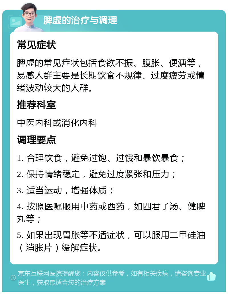 脾虚的治疗与调理 常见症状 脾虚的常见症状包括食欲不振、腹胀、便溏等，易感人群主要是长期饮食不规律、过度疲劳或情绪波动较大的人群。 推荐科室 中医内科或消化内科 调理要点 1. 合理饮食，避免过饱、过饿和暴饮暴食； 2. 保持情绪稳定，避免过度紧张和压力； 3. 适当运动，增强体质； 4. 按照医嘱服用中药或西药，如四君子汤、健脾丸等； 5. 如果出现胃胀等不适症状，可以服用二甲硅油（消胀片）缓解症状。