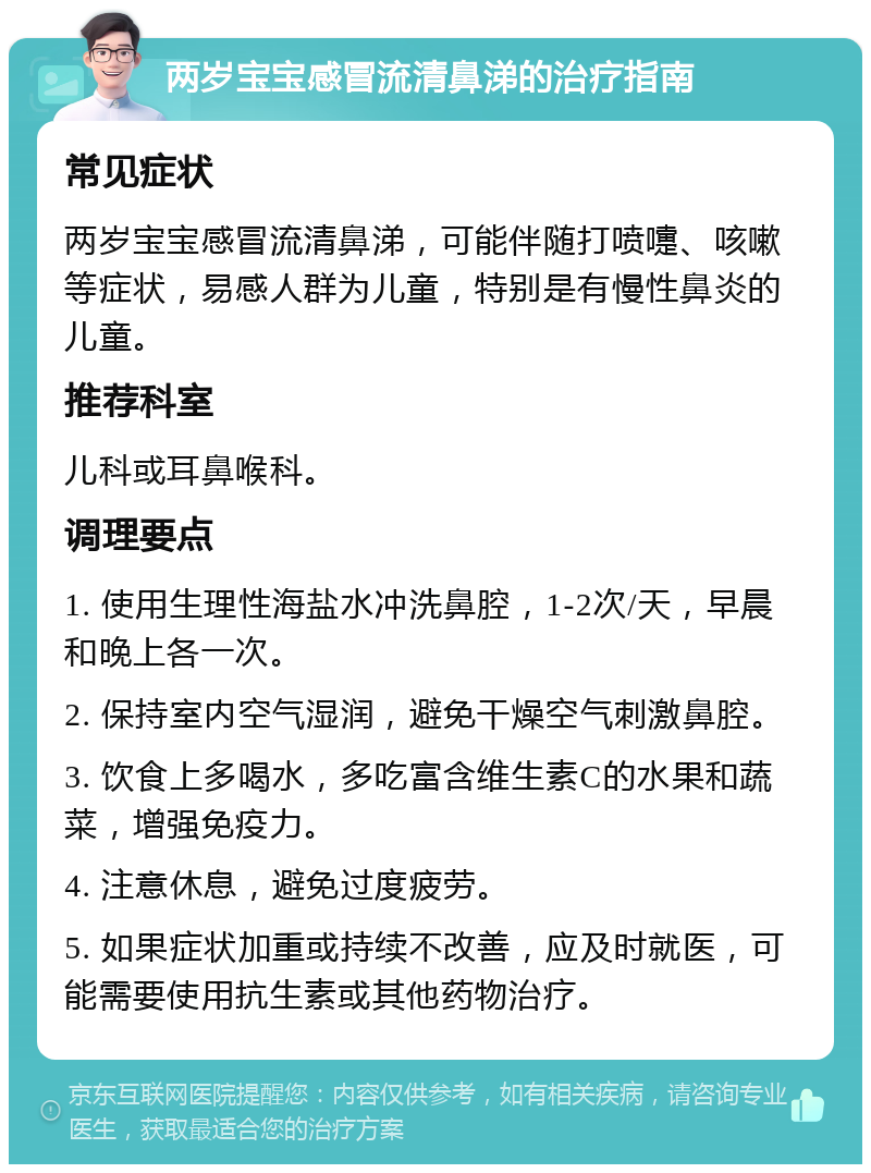 两岁宝宝感冒流清鼻涕的治疗指南 常见症状 两岁宝宝感冒流清鼻涕，可能伴随打喷嚏、咳嗽等症状，易感人群为儿童，特别是有慢性鼻炎的儿童。 推荐科室 儿科或耳鼻喉科。 调理要点 1. 使用生理性海盐水冲洗鼻腔，1-2次/天，早晨和晚上各一次。 2. 保持室内空气湿润，避免干燥空气刺激鼻腔。 3. 饮食上多喝水，多吃富含维生素C的水果和蔬菜，增强免疫力。 4. 注意休息，避免过度疲劳。 5. 如果症状加重或持续不改善，应及时就医，可能需要使用抗生素或其他药物治疗。