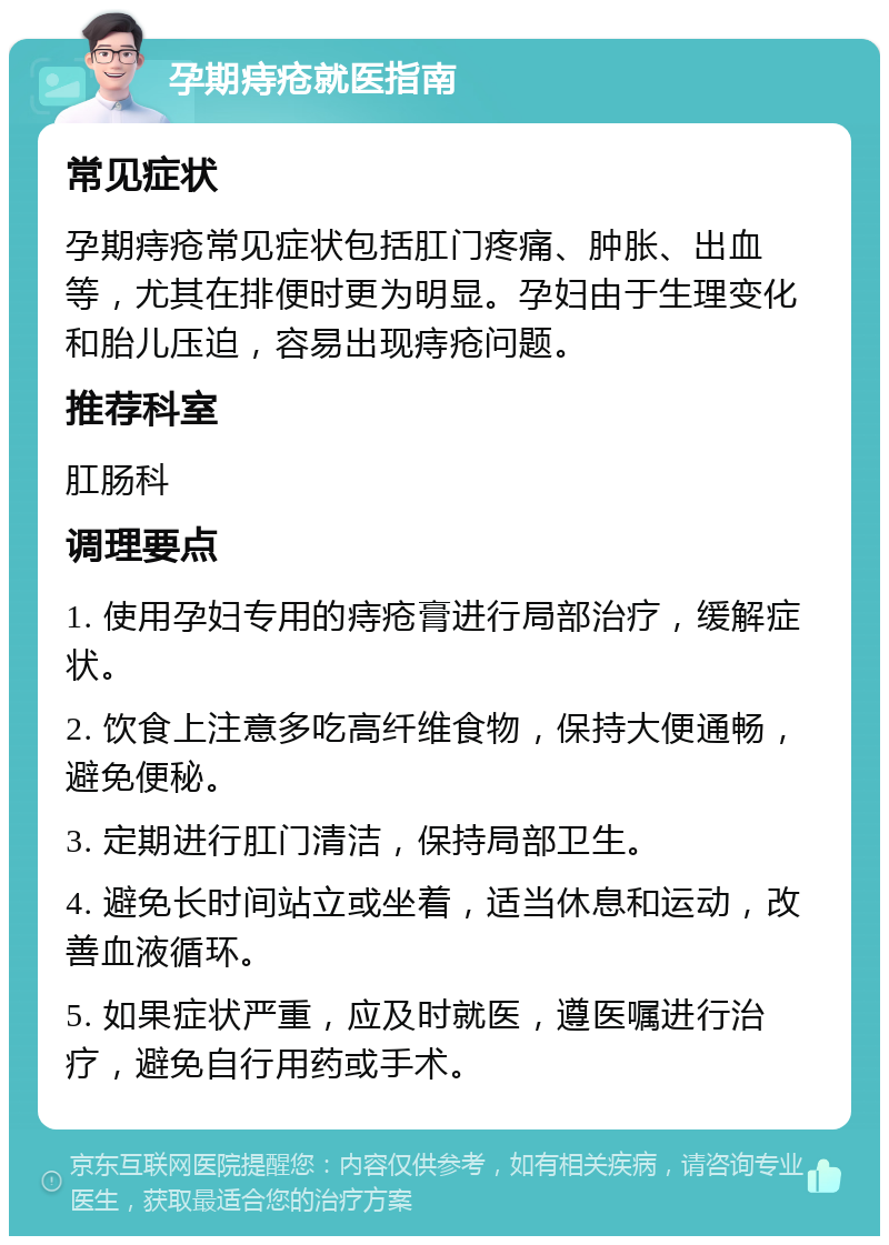 孕期痔疮就医指南 常见症状 孕期痔疮常见症状包括肛门疼痛、肿胀、出血等，尤其在排便时更为明显。孕妇由于生理变化和胎儿压迫，容易出现痔疮问题。 推荐科室 肛肠科 调理要点 1. 使用孕妇专用的痔疮膏进行局部治疗，缓解症状。 2. 饮食上注意多吃高纤维食物，保持大便通畅，避免便秘。 3. 定期进行肛门清洁，保持局部卫生。 4. 避免长时间站立或坐着，适当休息和运动，改善血液循环。 5. 如果症状严重，应及时就医，遵医嘱进行治疗，避免自行用药或手术。