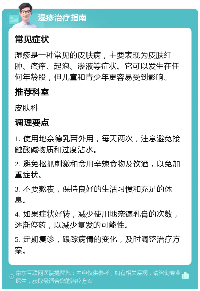 湿疹治疗指南 常见症状 湿疹是一种常见的皮肤病，主要表现为皮肤红肿、瘙痒、起泡、渗液等症状。它可以发生在任何年龄段，但儿童和青少年更容易受到影响。 推荐科室 皮肤科 调理要点 1. 使用地奈德乳膏外用，每天两次，注意避免接触酸碱物质和过度沾水。 2. 避免抠抓刺激和食用辛辣食物及饮酒，以免加重症状。 3. 不要熬夜，保持良好的生活习惯和充足的休息。 4. 如果症状好转，减少使用地奈德乳膏的次数，逐渐停药，以减少复发的可能性。 5. 定期复诊，跟踪病情的变化，及时调整治疗方案。