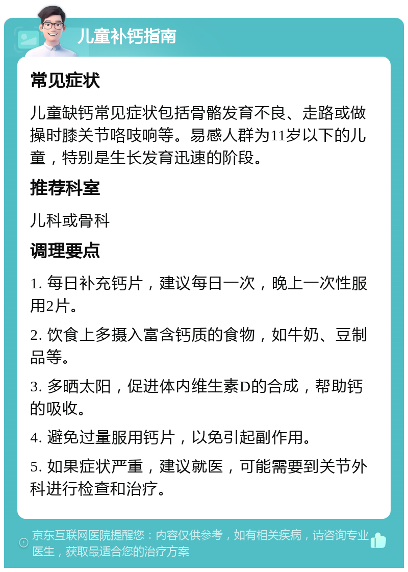 儿童补钙指南 常见症状 儿童缺钙常见症状包括骨骼发育不良、走路或做操时膝关节咯吱响等。易感人群为11岁以下的儿童，特别是生长发育迅速的阶段。 推荐科室 儿科或骨科 调理要点 1. 每日补充钙片，建议每日一次，晚上一次性服用2片。 2. 饮食上多摄入富含钙质的食物，如牛奶、豆制品等。 3. 多晒太阳，促进体内维生素D的合成，帮助钙的吸收。 4. 避免过量服用钙片，以免引起副作用。 5. 如果症状严重，建议就医，可能需要到关节外科进行检查和治疗。