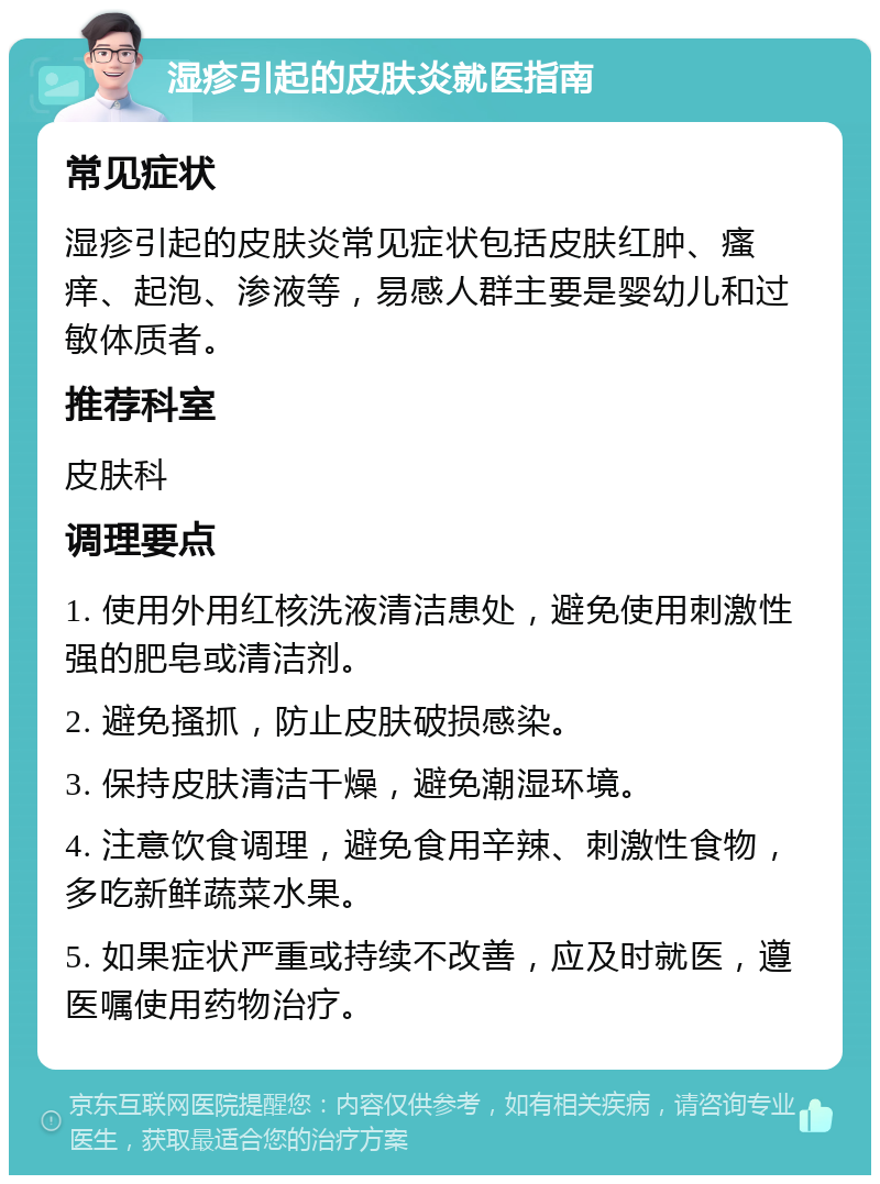 湿疹引起的皮肤炎就医指南 常见症状 湿疹引起的皮肤炎常见症状包括皮肤红肿、瘙痒、起泡、渗液等，易感人群主要是婴幼儿和过敏体质者。 推荐科室 皮肤科 调理要点 1. 使用外用红核洗液清洁患处，避免使用刺激性强的肥皂或清洁剂。 2. 避免搔抓，防止皮肤破损感染。 3. 保持皮肤清洁干燥，避免潮湿环境。 4. 注意饮食调理，避免食用辛辣、刺激性食物，多吃新鲜蔬菜水果。 5. 如果症状严重或持续不改善，应及时就医，遵医嘱使用药物治疗。