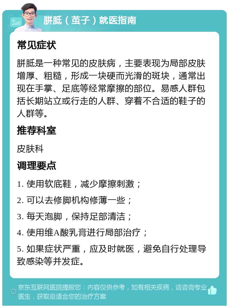 胼胝（茧子）就医指南 常见症状 胼胝是一种常见的皮肤病，主要表现为局部皮肤增厚、粗糙，形成一块硬而光滑的斑块，通常出现在手掌、足底等经常摩擦的部位。易感人群包括长期站立或行走的人群、穿着不合适的鞋子的人群等。 推荐科室 皮肤科 调理要点 1. 使用软底鞋，减少摩擦刺激； 2. 可以去修脚机构修薄一些； 3. 每天泡脚，保持足部清洁； 4. 使用维A酸乳膏进行局部治疗； 5. 如果症状严重，应及时就医，避免自行处理导致感染等并发症。