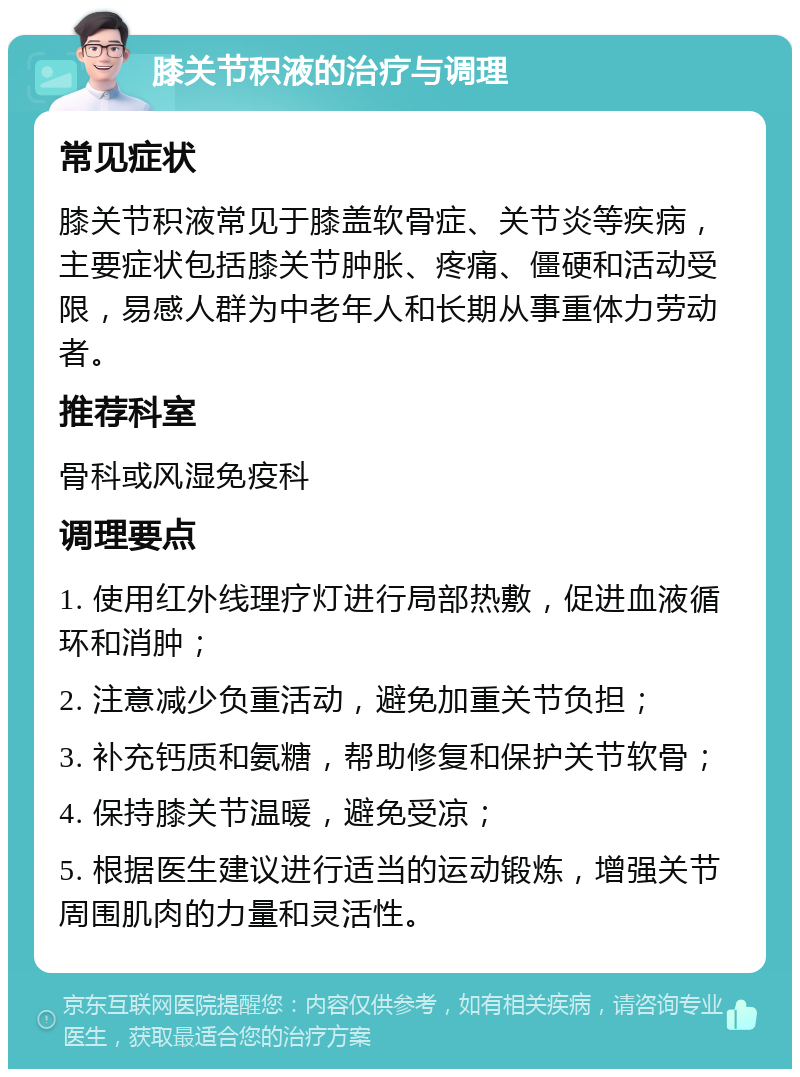 膝关节积液的治疗与调理 常见症状 膝关节积液常见于膝盖软骨症、关节炎等疾病，主要症状包括膝关节肿胀、疼痛、僵硬和活动受限，易感人群为中老年人和长期从事重体力劳动者。 推荐科室 骨科或风湿免疫科 调理要点 1. 使用红外线理疗灯进行局部热敷，促进血液循环和消肿； 2. 注意减少负重活动，避免加重关节负担； 3. 补充钙质和氨糖，帮助修复和保护关节软骨； 4. 保持膝关节温暖，避免受凉； 5. 根据医生建议进行适当的运动锻炼，增强关节周围肌肉的力量和灵活性。