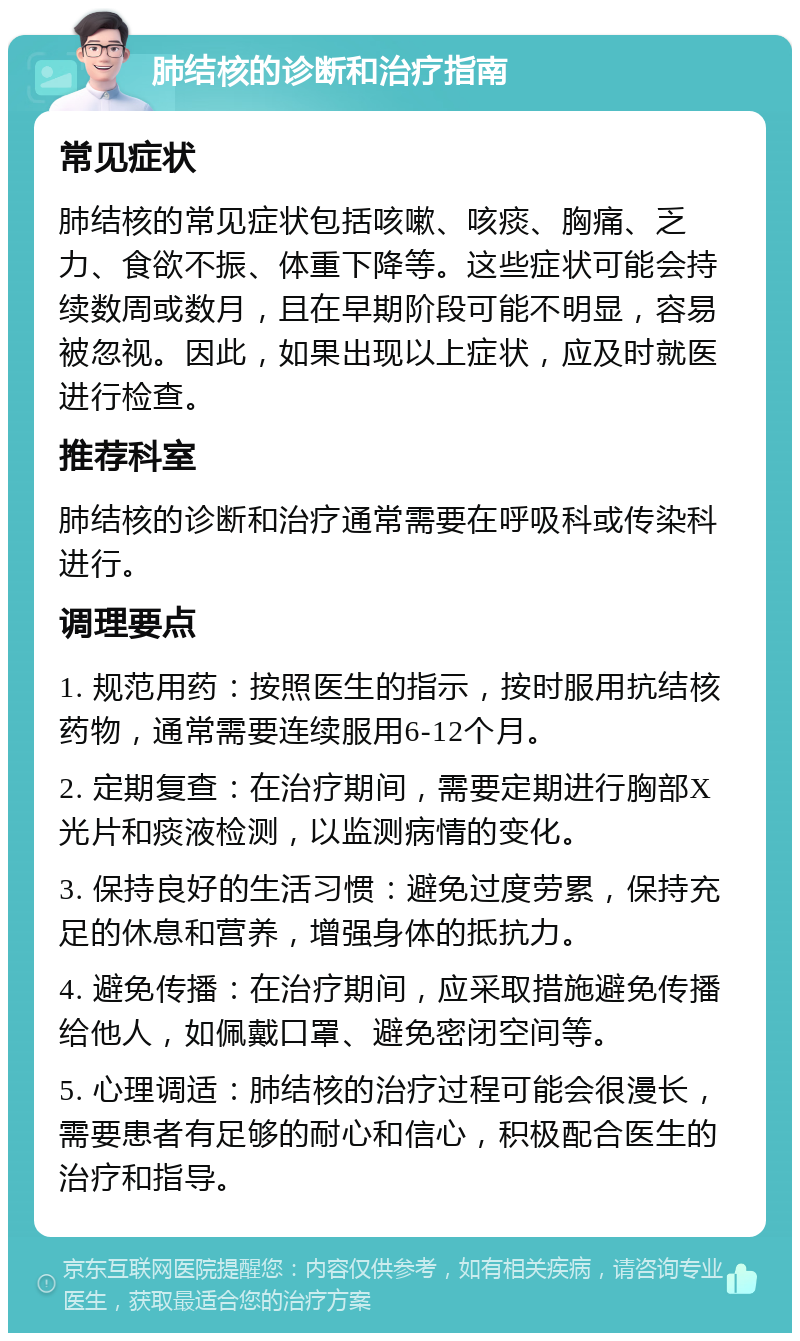 肺结核的诊断和治疗指南 常见症状 肺结核的常见症状包括咳嗽、咳痰、胸痛、乏力、食欲不振、体重下降等。这些症状可能会持续数周或数月，且在早期阶段可能不明显，容易被忽视。因此，如果出现以上症状，应及时就医进行检查。 推荐科室 肺结核的诊断和治疗通常需要在呼吸科或传染科进行。 调理要点 1. 规范用药：按照医生的指示，按时服用抗结核药物，通常需要连续服用6-12个月。 2. 定期复查：在治疗期间，需要定期进行胸部X光片和痰液检测，以监测病情的变化。 3. 保持良好的生活习惯：避免过度劳累，保持充足的休息和营养，增强身体的抵抗力。 4. 避免传播：在治疗期间，应采取措施避免传播给他人，如佩戴口罩、避免密闭空间等。 5. 心理调适：肺结核的治疗过程可能会很漫长，需要患者有足够的耐心和信心，积极配合医生的治疗和指导。