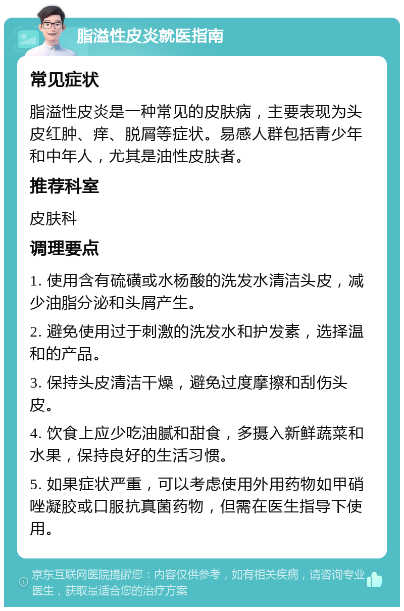 脂溢性皮炎就医指南 常见症状 脂溢性皮炎是一种常见的皮肤病，主要表现为头皮红肿、痒、脱屑等症状。易感人群包括青少年和中年人，尤其是油性皮肤者。 推荐科室 皮肤科 调理要点 1. 使用含有硫磺或水杨酸的洗发水清洁头皮，减少油脂分泌和头屑产生。 2. 避免使用过于刺激的洗发水和护发素，选择温和的产品。 3. 保持头皮清洁干燥，避免过度摩擦和刮伤头皮。 4. 饮食上应少吃油腻和甜食，多摄入新鲜蔬菜和水果，保持良好的生活习惯。 5. 如果症状严重，可以考虑使用外用药物如甲硝唑凝胶或口服抗真菌药物，但需在医生指导下使用。