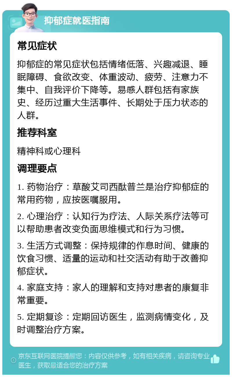 抑郁症就医指南 常见症状 抑郁症的常见症状包括情绪低落、兴趣减退、睡眠障碍、食欲改变、体重波动、疲劳、注意力不集中、自我评价下降等。易感人群包括有家族史、经历过重大生活事件、长期处于压力状态的人群。 推荐科室 精神科或心理科 调理要点 1. 药物治疗：草酸艾司西酞普兰是治疗抑郁症的常用药物，应按医嘱服用。 2. 心理治疗：认知行为疗法、人际关系疗法等可以帮助患者改变负面思维模式和行为习惯。 3. 生活方式调整：保持规律的作息时间、健康的饮食习惯、适量的运动和社交活动有助于改善抑郁症状。 4. 家庭支持：家人的理解和支持对患者的康复非常重要。 5. 定期复诊：定期回访医生，监测病情变化，及时调整治疗方案。