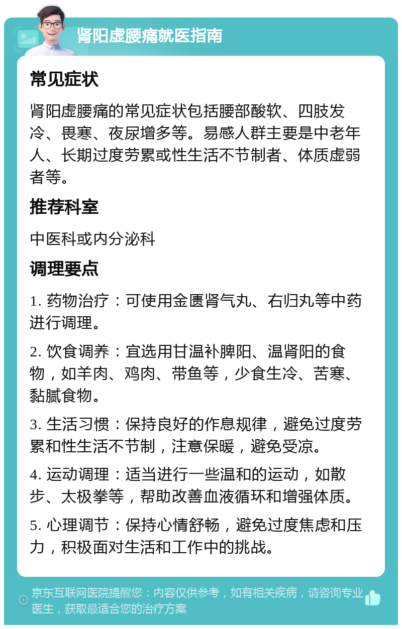 肾阳虚腰痛就医指南 常见症状 肾阳虚腰痛的常见症状包括腰部酸软、四肢发冷、畏寒、夜尿增多等。易感人群主要是中老年人、长期过度劳累或性生活不节制者、体质虚弱者等。 推荐科室 中医科或内分泌科 调理要点 1. 药物治疗：可使用金匮肾气丸、右归丸等中药进行调理。 2. 饮食调养：宜选用甘温补脾阳、温肾阳的食物，如羊肉、鸡肉、带鱼等，少食生冷、苦寒、黏腻食物。 3. 生活习惯：保持良好的作息规律，避免过度劳累和性生活不节制，注意保暖，避免受凉。 4. 运动调理：适当进行一些温和的运动，如散步、太极拳等，帮助改善血液循环和增强体质。 5. 心理调节：保持心情舒畅，避免过度焦虑和压力，积极面对生活和工作中的挑战。