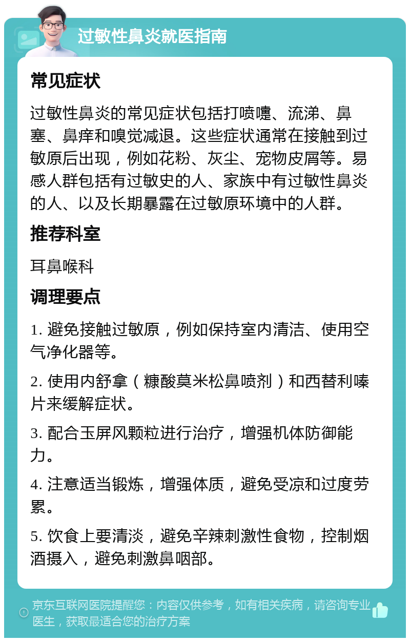 过敏性鼻炎就医指南 常见症状 过敏性鼻炎的常见症状包括打喷嚏、流涕、鼻塞、鼻痒和嗅觉减退。这些症状通常在接触到过敏原后出现，例如花粉、灰尘、宠物皮屑等。易感人群包括有过敏史的人、家族中有过敏性鼻炎的人、以及长期暴露在过敏原环境中的人群。 推荐科室 耳鼻喉科 调理要点 1. 避免接触过敏原，例如保持室内清洁、使用空气净化器等。 2. 使用内舒拿（糠酸莫米松鼻喷剂）和西替利嗪片来缓解症状。 3. 配合玉屏风颗粒进行治疗，增强机体防御能力。 4. 注意适当锻炼，增强体质，避免受凉和过度劳累。 5. 饮食上要清淡，避免辛辣刺激性食物，控制烟酒摄入，避免刺激鼻咽部。