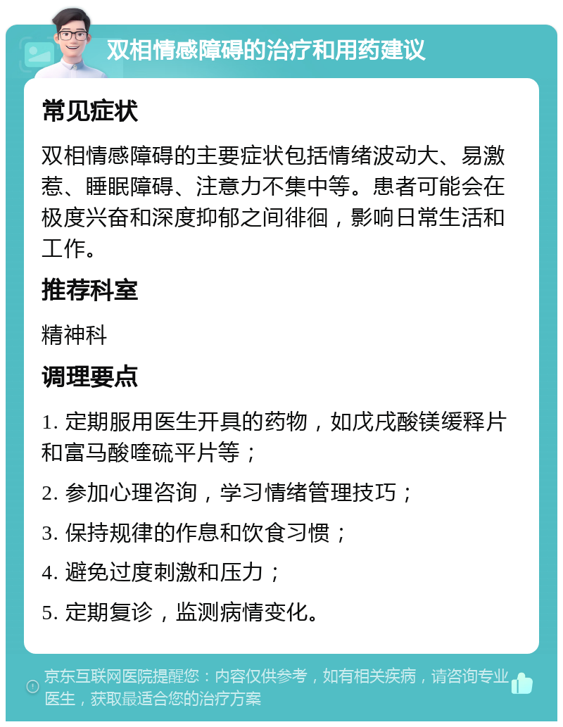 双相情感障碍的治疗和用药建议 常见症状 双相情感障碍的主要症状包括情绪波动大、易激惹、睡眠障碍、注意力不集中等。患者可能会在极度兴奋和深度抑郁之间徘徊，影响日常生活和工作。 推荐科室 精神科 调理要点 1. 定期服用医生开具的药物，如戊戌酸镁缓释片和富马酸喹硫平片等； 2. 参加心理咨询，学习情绪管理技巧； 3. 保持规律的作息和饮食习惯； 4. 避免过度刺激和压力； 5. 定期复诊，监测病情变化。