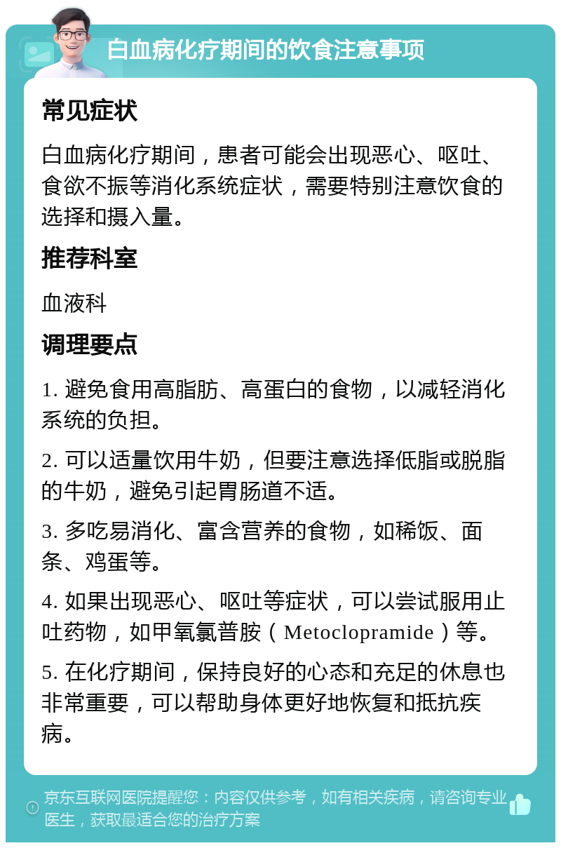 白血病化疗期间的饮食注意事项 常见症状 白血病化疗期间，患者可能会出现恶心、呕吐、食欲不振等消化系统症状，需要特别注意饮食的选择和摄入量。 推荐科室 血液科 调理要点 1. 避免食用高脂肪、高蛋白的食物，以减轻消化系统的负担。 2. 可以适量饮用牛奶，但要注意选择低脂或脱脂的牛奶，避免引起胃肠道不适。 3. 多吃易消化、富含营养的食物，如稀饭、面条、鸡蛋等。 4. 如果出现恶心、呕吐等症状，可以尝试服用止吐药物，如甲氧氯普胺（Metoclopramide）等。 5. 在化疗期间，保持良好的心态和充足的休息也非常重要，可以帮助身体更好地恢复和抵抗疾病。