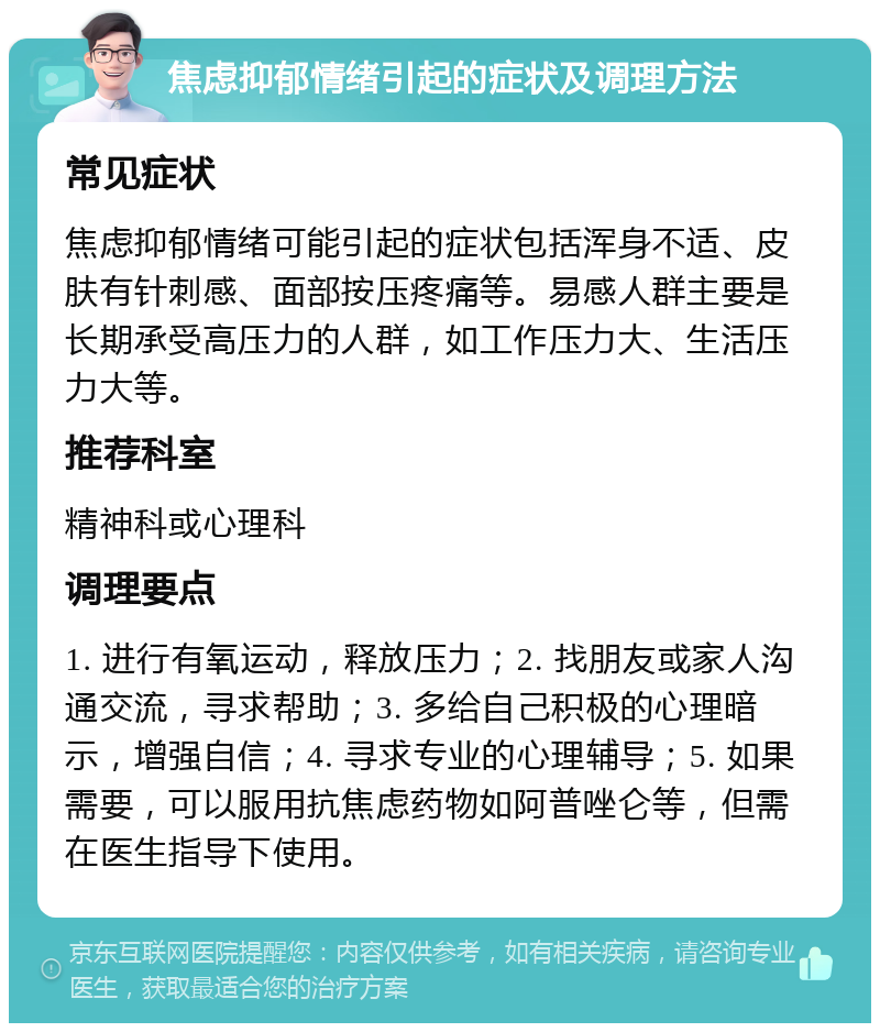 焦虑抑郁情绪引起的症状及调理方法 常见症状 焦虑抑郁情绪可能引起的症状包括浑身不适、皮肤有针刺感、面部按压疼痛等。易感人群主要是长期承受高压力的人群，如工作压力大、生活压力大等。 推荐科室 精神科或心理科 调理要点 1. 进行有氧运动，释放压力；2. 找朋友或家人沟通交流，寻求帮助；3. 多给自己积极的心理暗示，增强自信；4. 寻求专业的心理辅导；5. 如果需要，可以服用抗焦虑药物如阿普唑仑等，但需在医生指导下使用。