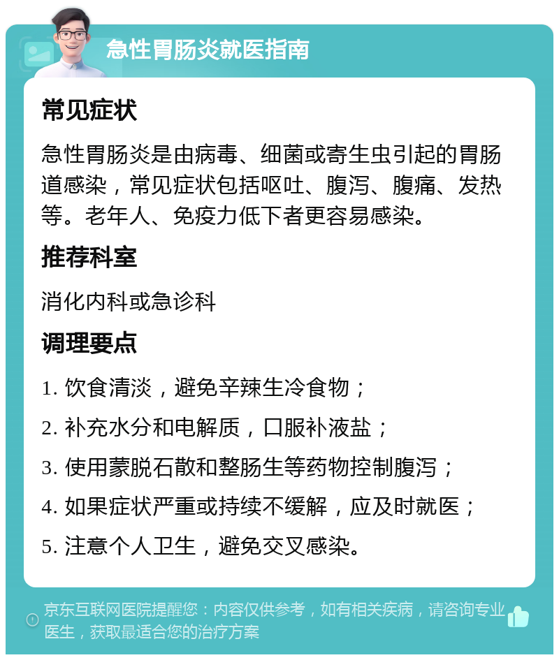 急性胃肠炎就医指南 常见症状 急性胃肠炎是由病毒、细菌或寄生虫引起的胃肠道感染，常见症状包括呕吐、腹泻、腹痛、发热等。老年人、免疫力低下者更容易感染。 推荐科室 消化内科或急诊科 调理要点 1. 饮食清淡，避免辛辣生冷食物； 2. 补充水分和电解质，口服补液盐； 3. 使用蒙脱石散和整肠生等药物控制腹泻； 4. 如果症状严重或持续不缓解，应及时就医； 5. 注意个人卫生，避免交叉感染。