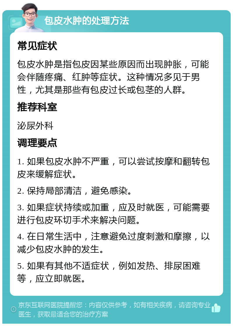 包皮水肿的处理方法 常见症状 包皮水肿是指包皮因某些原因而出现肿胀，可能会伴随疼痛、红肿等症状。这种情况多见于男性，尤其是那些有包皮过长或包茎的人群。 推荐科室 泌尿外科 调理要点 1. 如果包皮水肿不严重，可以尝试按摩和翻转包皮来缓解症状。 2. 保持局部清洁，避免感染。 3. 如果症状持续或加重，应及时就医，可能需要进行包皮环切手术来解决问题。 4. 在日常生活中，注意避免过度刺激和摩擦，以减少包皮水肿的发生。 5. 如果有其他不适症状，例如发热、排尿困难等，应立即就医。