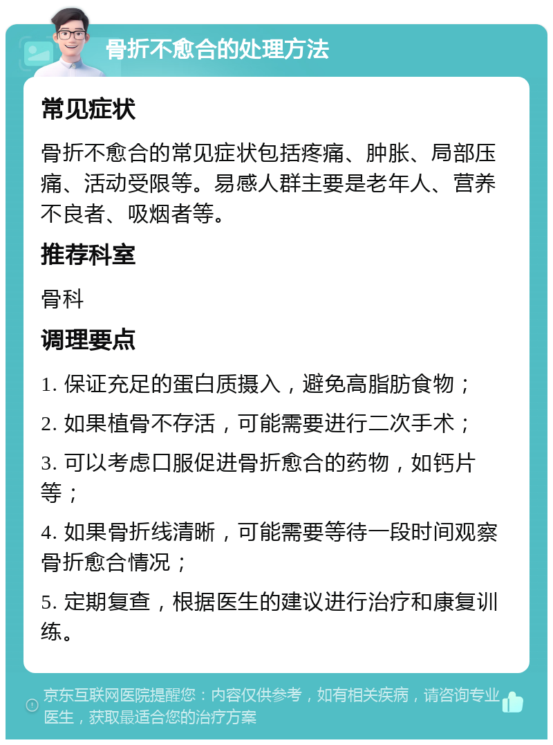 骨折不愈合的处理方法 常见症状 骨折不愈合的常见症状包括疼痛、肿胀、局部压痛、活动受限等。易感人群主要是老年人、营养不良者、吸烟者等。 推荐科室 骨科 调理要点 1. 保证充足的蛋白质摄入，避免高脂肪食物； 2. 如果植骨不存活，可能需要进行二次手术； 3. 可以考虑口服促进骨折愈合的药物，如钙片等； 4. 如果骨折线清晰，可能需要等待一段时间观察骨折愈合情况； 5. 定期复查，根据医生的建议进行治疗和康复训练。