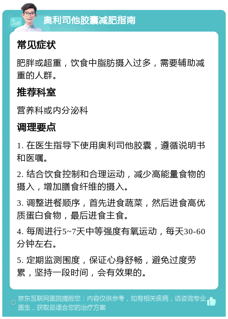 奥利司他胶囊减肥指南 常见症状 肥胖或超重，饮食中脂肪摄入过多，需要辅助减重的人群。 推荐科室 营养科或内分泌科 调理要点 1. 在医生指导下使用奥利司他胶囊，遵循说明书和医嘱。 2. 结合饮食控制和合理运动，减少高能量食物的摄入，增加膳食纤维的摄入。 3. 调整进餐顺序，首先进食蔬菜，然后进食高优质蛋白食物，最后进食主食。 4. 每周进行5~7天中等强度有氧运动，每天30-60分钟左右。 5. 定期监测围度，保证心身舒畅，避免过度劳累，坚持一段时间，会有效果的。