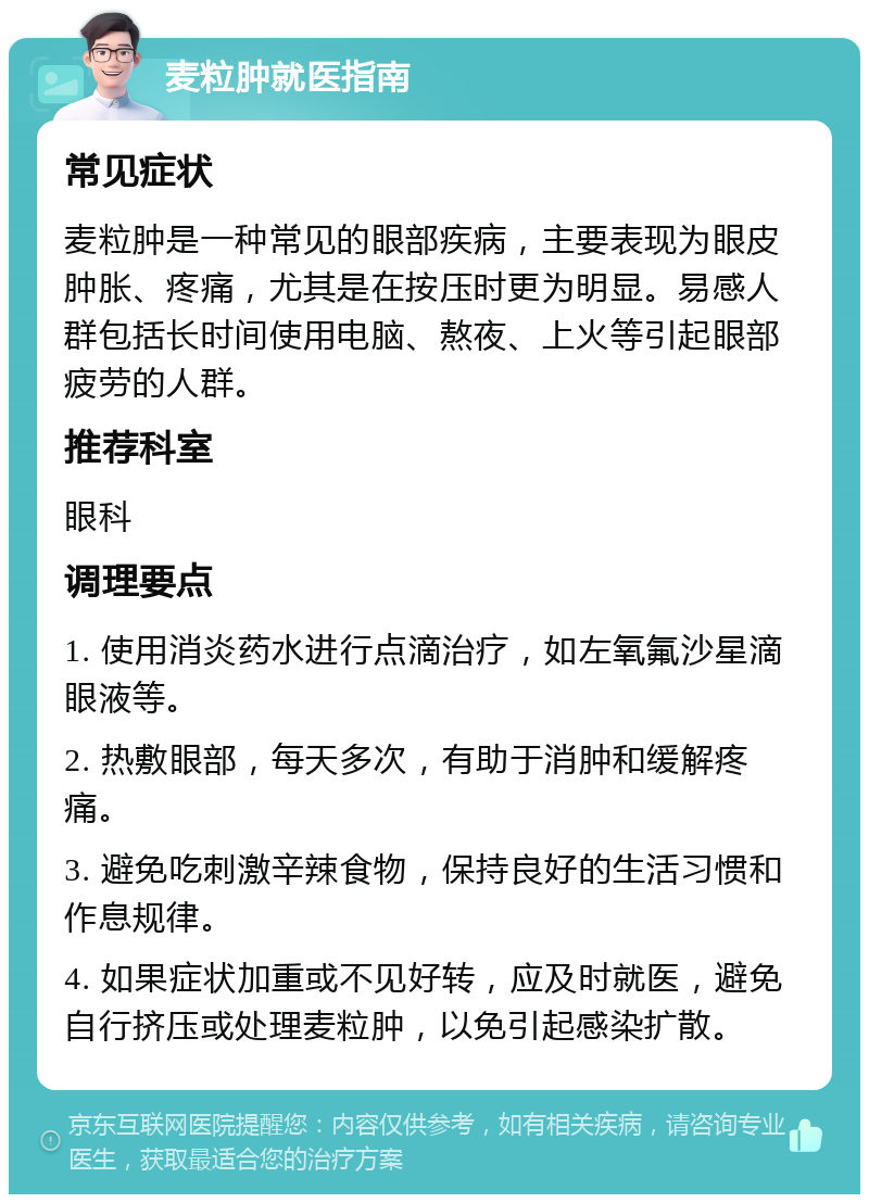 麦粒肿就医指南 常见症状 麦粒肿是一种常见的眼部疾病，主要表现为眼皮肿胀、疼痛，尤其是在按压时更为明显。易感人群包括长时间使用电脑、熬夜、上火等引起眼部疲劳的人群。 推荐科室 眼科 调理要点 1. 使用消炎药水进行点滴治疗，如左氧氟沙星滴眼液等。 2. 热敷眼部，每天多次，有助于消肿和缓解疼痛。 3. 避免吃刺激辛辣食物，保持良好的生活习惯和作息规律。 4. 如果症状加重或不见好转，应及时就医，避免自行挤压或处理麦粒肿，以免引起感染扩散。