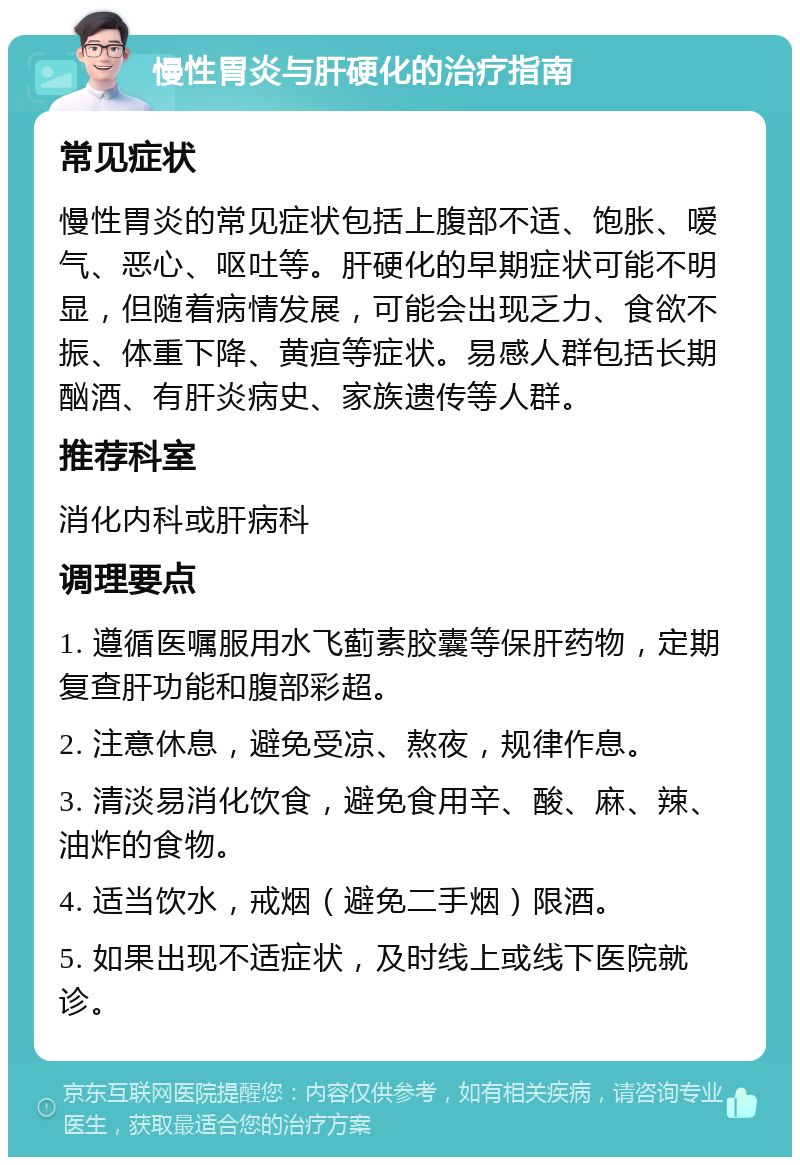 慢性胃炎与肝硬化的治疗指南 常见症状 慢性胃炎的常见症状包括上腹部不适、饱胀、嗳气、恶心、呕吐等。肝硬化的早期症状可能不明显，但随着病情发展，可能会出现乏力、食欲不振、体重下降、黄疸等症状。易感人群包括长期酗酒、有肝炎病史、家族遗传等人群。 推荐科室 消化内科或肝病科 调理要点 1. 遵循医嘱服用水飞蓟素胶囊等保肝药物，定期复查肝功能和腹部彩超。 2. 注意休息，避免受凉、熬夜，规律作息。 3. 清淡易消化饮食，避免食用辛、酸、麻、辣、油炸的食物。 4. 适当饮水，戒烟（避免二手烟）限酒。 5. 如果出现不适症状，及时线上或线下医院就诊。