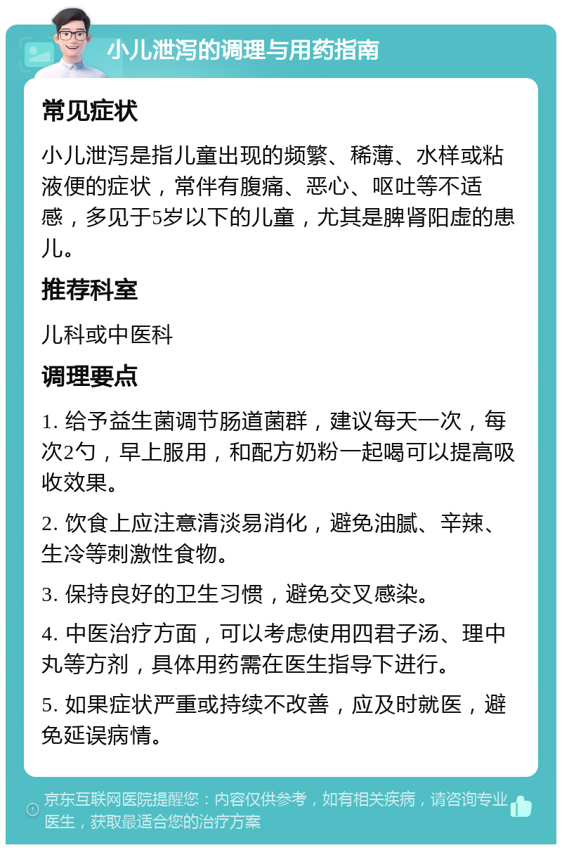 小儿泄泻的调理与用药指南 常见症状 小儿泄泻是指儿童出现的频繁、稀薄、水样或粘液便的症状，常伴有腹痛、恶心、呕吐等不适感，多见于5岁以下的儿童，尤其是脾肾阳虚的患儿。 推荐科室 儿科或中医科 调理要点 1. 给予益生菌调节肠道菌群，建议每天一次，每次2勺，早上服用，和配方奶粉一起喝可以提高吸收效果。 2. 饮食上应注意清淡易消化，避免油腻、辛辣、生冷等刺激性食物。 3. 保持良好的卫生习惯，避免交叉感染。 4. 中医治疗方面，可以考虑使用四君子汤、理中丸等方剂，具体用药需在医生指导下进行。 5. 如果症状严重或持续不改善，应及时就医，避免延误病情。