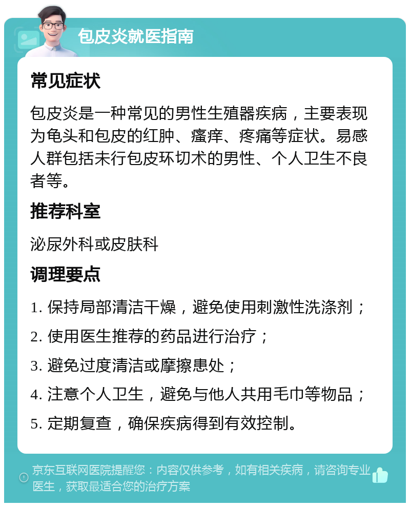 包皮炎就医指南 常见症状 包皮炎是一种常见的男性生殖器疾病，主要表现为龟头和包皮的红肿、瘙痒、疼痛等症状。易感人群包括未行包皮环切术的男性、个人卫生不良者等。 推荐科室 泌尿外科或皮肤科 调理要点 1. 保持局部清洁干燥，避免使用刺激性洗涤剂； 2. 使用医生推荐的药品进行治疗； 3. 避免过度清洁或摩擦患处； 4. 注意个人卫生，避免与他人共用毛巾等物品； 5. 定期复查，确保疾病得到有效控制。