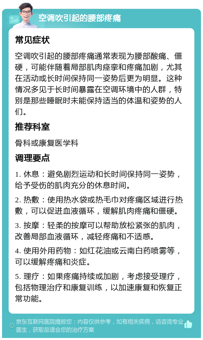 空调吹引起的腰部疼痛 常见症状 空调吹引起的腰部疼痛通常表现为腰部酸痛、僵硬，可能伴随着局部肌肉痉挛和疼痛加剧，尤其在活动或长时间保持同一姿势后更为明显。这种情况多见于长时间暴露在空调环境中的人群，特别是那些睡眠时未能保持适当的体温和姿势的人们。 推荐科室 骨科或康复医学科 调理要点 1. 休息：避免剧烈运动和长时间保持同一姿势，给予受伤的肌肉充分的休息时间。 2. 热敷：使用热水袋或热毛巾对疼痛区域进行热敷，可以促进血液循环，缓解肌肉疼痛和僵硬。 3. 按摩：轻柔的按摩可以帮助放松紧张的肌肉，改善局部血液循环，减轻疼痛和不适感。 4. 使用外用药物：如红花油或云南白药喷雾等，可以缓解疼痛和炎症。 5. 理疗：如果疼痛持续或加剧，考虑接受理疗，包括物理治疗和康复训练，以加速康复和恢复正常功能。