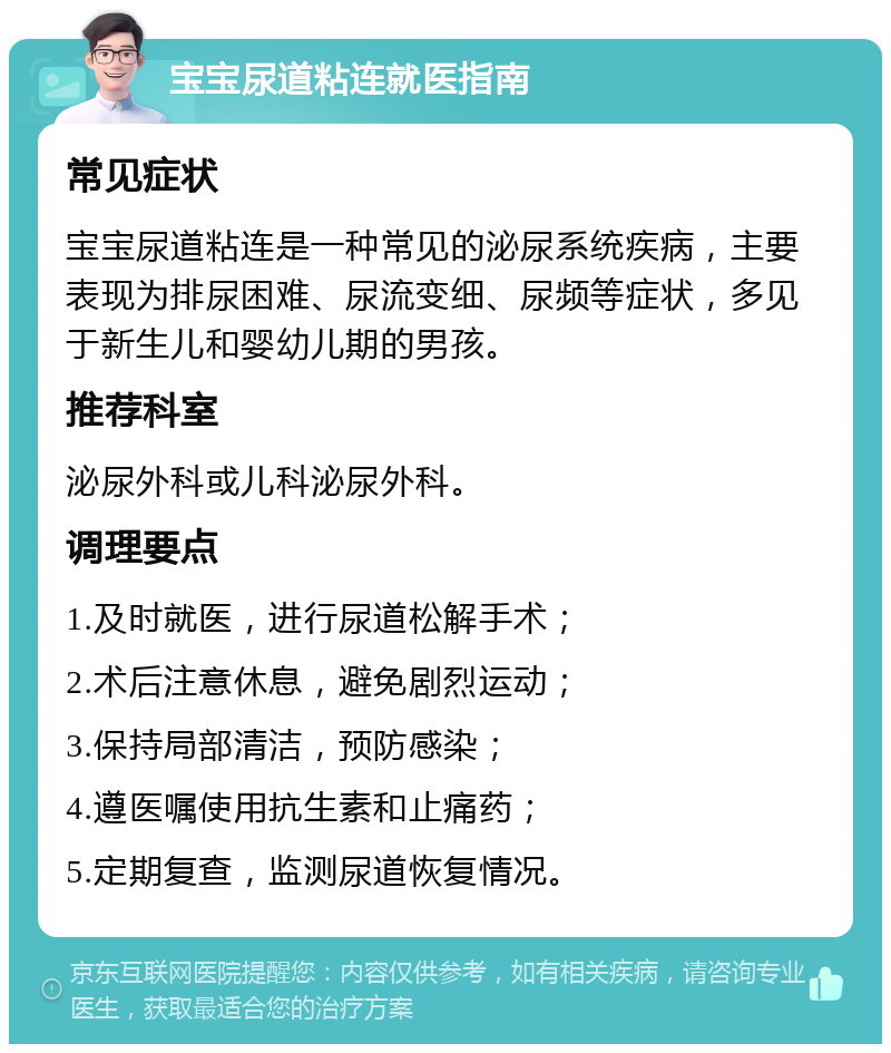 宝宝尿道粘连就医指南 常见症状 宝宝尿道粘连是一种常见的泌尿系统疾病，主要表现为排尿困难、尿流变细、尿频等症状，多见于新生儿和婴幼儿期的男孩。 推荐科室 泌尿外科或儿科泌尿外科。 调理要点 1.及时就医，进行尿道松解手术； 2.术后注意休息，避免剧烈运动； 3.保持局部清洁，预防感染； 4.遵医嘱使用抗生素和止痛药； 5.定期复查，监测尿道恢复情况。