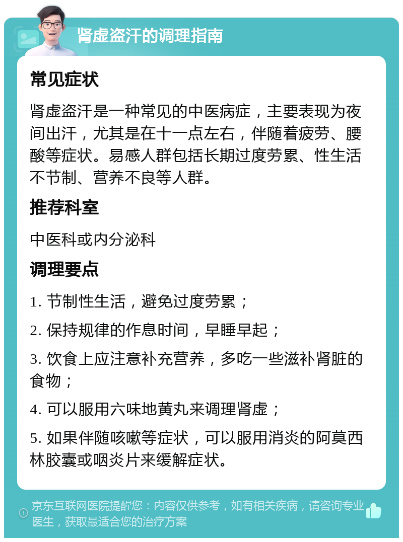 肾虚盗汗的调理指南 常见症状 肾虚盗汗是一种常见的中医病症，主要表现为夜间出汗，尤其是在十一点左右，伴随着疲劳、腰酸等症状。易感人群包括长期过度劳累、性生活不节制、营养不良等人群。 推荐科室 中医科或内分泌科 调理要点 1. 节制性生活，避免过度劳累； 2. 保持规律的作息时间，早睡早起； 3. 饮食上应注意补充营养，多吃一些滋补肾脏的食物； 4. 可以服用六味地黄丸来调理肾虚； 5. 如果伴随咳嗽等症状，可以服用消炎的阿莫西林胶囊或咽炎片来缓解症状。