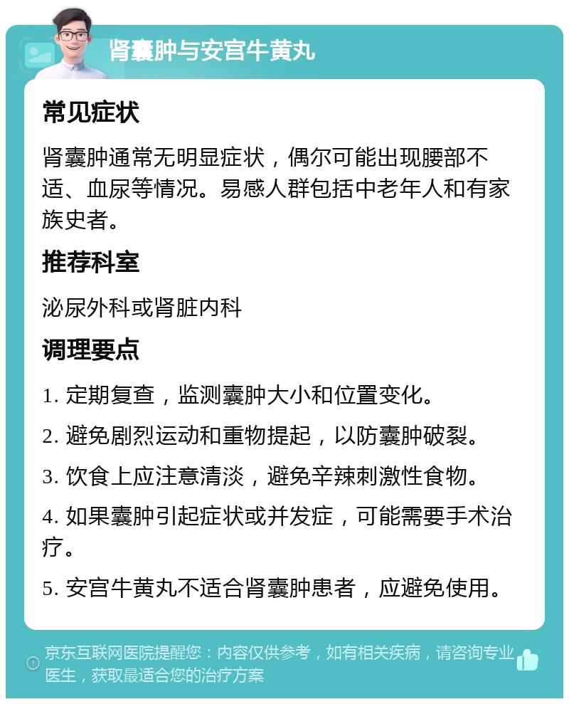 肾囊肿与安宫牛黄丸 常见症状 肾囊肿通常无明显症状，偶尔可能出现腰部不适、血尿等情况。易感人群包括中老年人和有家族史者。 推荐科室 泌尿外科或肾脏内科 调理要点 1. 定期复查，监测囊肿大小和位置变化。 2. 避免剧烈运动和重物提起，以防囊肿破裂。 3. 饮食上应注意清淡，避免辛辣刺激性食物。 4. 如果囊肿引起症状或并发症，可能需要手术治疗。 5. 安宫牛黄丸不适合肾囊肿患者，应避免使用。