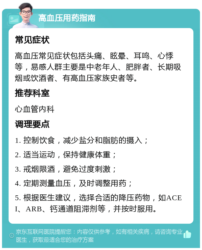 高血压用药指南 常见症状 高血压常见症状包括头痛、眩晕、耳鸣、心悸等，易感人群主要是中老年人、肥胖者、长期吸烟或饮酒者、有高血压家族史者等。 推荐科室 心血管内科 调理要点 1. 控制饮食，减少盐分和脂肪的摄入； 2. 适当运动，保持健康体重； 3. 戒烟限酒，避免过度刺激； 4. 定期测量血压，及时调整用药； 5. 根据医生建议，选择合适的降压药物，如ACEI、ARB、钙通道阻滞剂等，并按时服用。