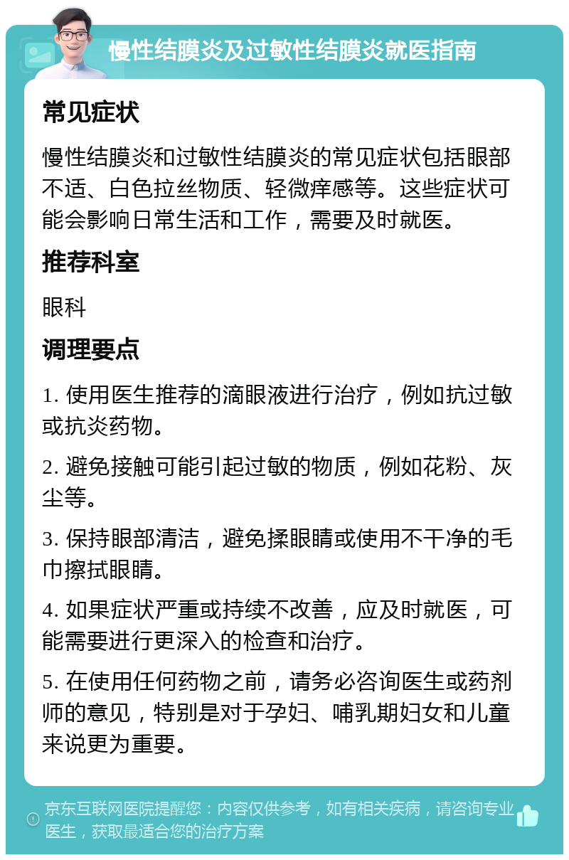 慢性结膜炎及过敏性结膜炎就医指南 常见症状 慢性结膜炎和过敏性结膜炎的常见症状包括眼部不适、白色拉丝物质、轻微痒感等。这些症状可能会影响日常生活和工作，需要及时就医。 推荐科室 眼科 调理要点 1. 使用医生推荐的滴眼液进行治疗，例如抗过敏或抗炎药物。 2. 避免接触可能引起过敏的物质，例如花粉、灰尘等。 3. 保持眼部清洁，避免揉眼睛或使用不干净的毛巾擦拭眼睛。 4. 如果症状严重或持续不改善，应及时就医，可能需要进行更深入的检查和治疗。 5. 在使用任何药物之前，请务必咨询医生或药剂师的意见，特别是对于孕妇、哺乳期妇女和儿童来说更为重要。