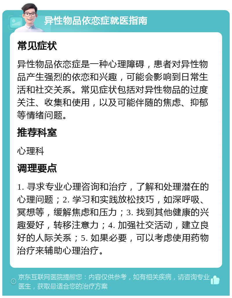 异性物品依恋症就医指南 常见症状 异性物品依恋症是一种心理障碍，患者对异性物品产生强烈的依恋和兴趣，可能会影响到日常生活和社交关系。常见症状包括对异性物品的过度关注、收集和使用，以及可能伴随的焦虑、抑郁等情绪问题。 推荐科室 心理科 调理要点 1. 寻求专业心理咨询和治疗，了解和处理潜在的心理问题；2. 学习和实践放松技巧，如深呼吸、冥想等，缓解焦虑和压力；3. 找到其他健康的兴趣爱好，转移注意力；4. 加强社交活动，建立良好的人际关系；5. 如果必要，可以考虑使用药物治疗来辅助心理治疗。