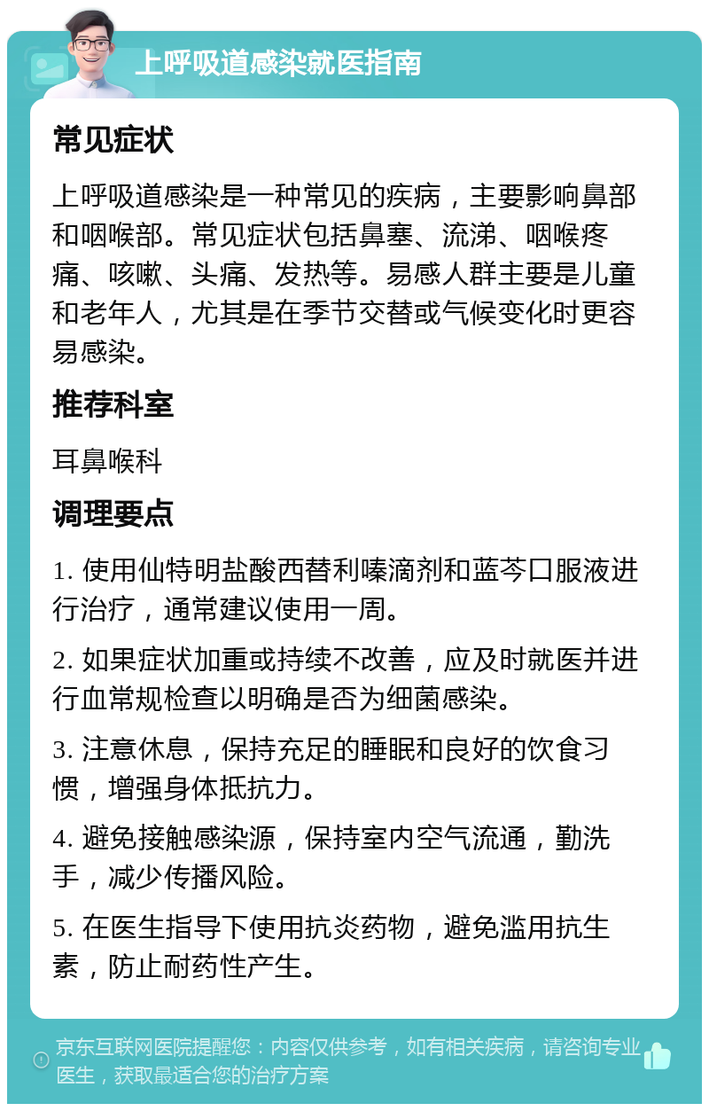 上呼吸道感染就医指南 常见症状 上呼吸道感染是一种常见的疾病，主要影响鼻部和咽喉部。常见症状包括鼻塞、流涕、咽喉疼痛、咳嗽、头痛、发热等。易感人群主要是儿童和老年人，尤其是在季节交替或气候变化时更容易感染。 推荐科室 耳鼻喉科 调理要点 1. 使用仙特明盐酸西替利嗪滴剂和蓝芩口服液进行治疗，通常建议使用一周。 2. 如果症状加重或持续不改善，应及时就医并进行血常规检查以明确是否为细菌感染。 3. 注意休息，保持充足的睡眠和良好的饮食习惯，增强身体抵抗力。 4. 避免接触感染源，保持室内空气流通，勤洗手，减少传播风险。 5. 在医生指导下使用抗炎药物，避免滥用抗生素，防止耐药性产生。