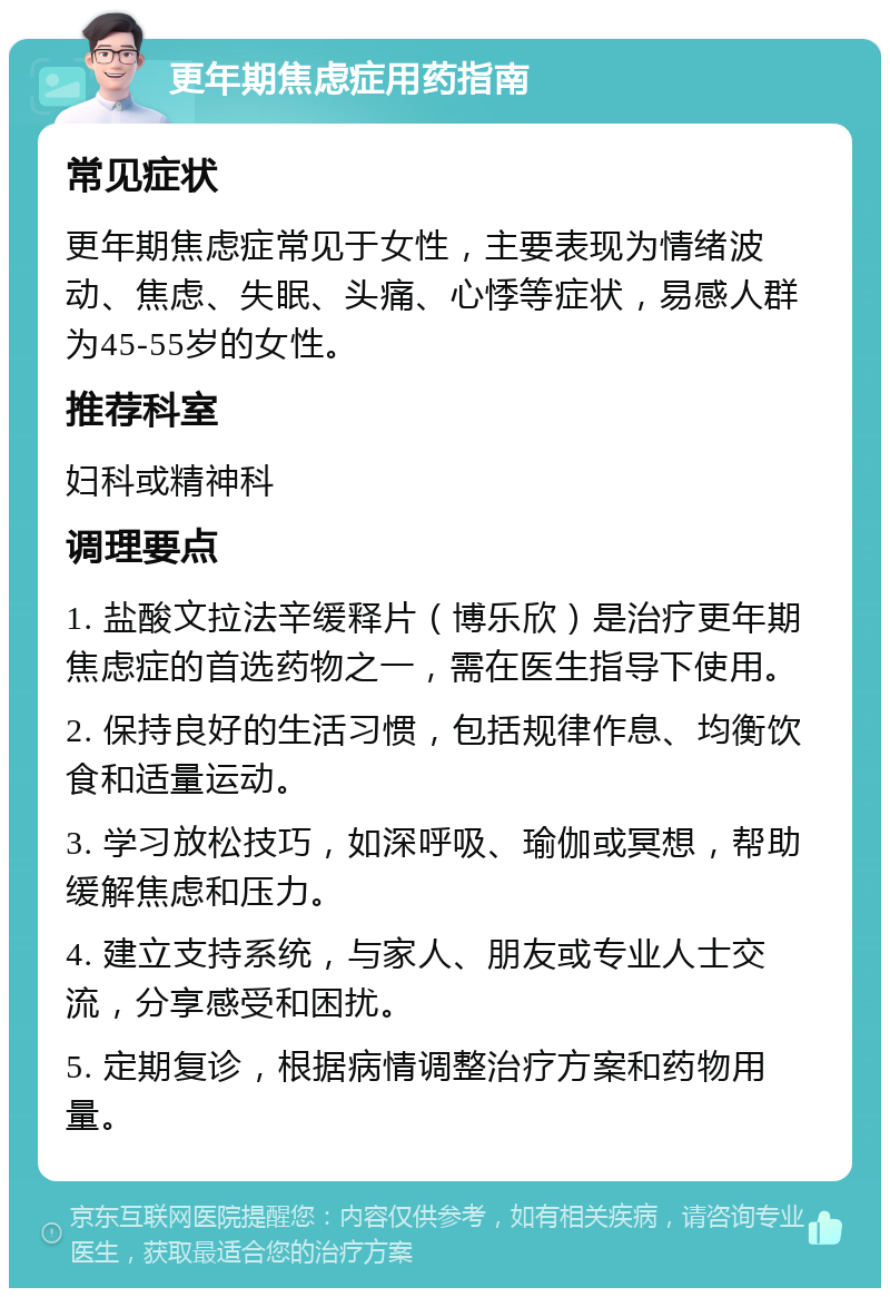 更年期焦虑症用药指南 常见症状 更年期焦虑症常见于女性，主要表现为情绪波动、焦虑、失眠、头痛、心悸等症状，易感人群为45-55岁的女性。 推荐科室 妇科或精神科 调理要点 1. 盐酸文拉法辛缓释片（博乐欣）是治疗更年期焦虑症的首选药物之一，需在医生指导下使用。 2. 保持良好的生活习惯，包括规律作息、均衡饮食和适量运动。 3. 学习放松技巧，如深呼吸、瑜伽或冥想，帮助缓解焦虑和压力。 4. 建立支持系统，与家人、朋友或专业人士交流，分享感受和困扰。 5. 定期复诊，根据病情调整治疗方案和药物用量。