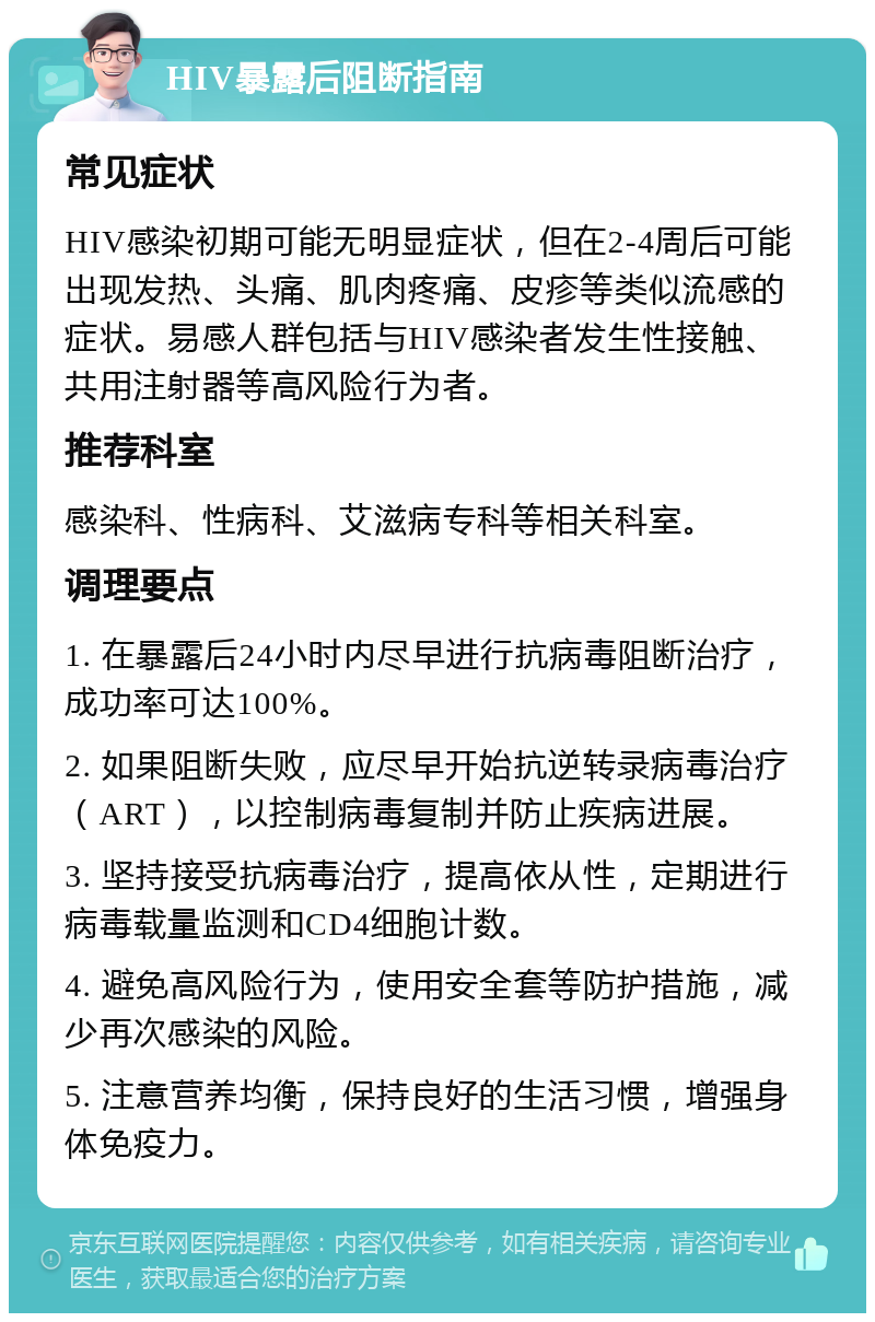 HIV暴露后阻断指南 常见症状 HIV感染初期可能无明显症状，但在2-4周后可能出现发热、头痛、肌肉疼痛、皮疹等类似流感的症状。易感人群包括与HIV感染者发生性接触、共用注射器等高风险行为者。 推荐科室 感染科、性病科、艾滋病专科等相关科室。 调理要点 1. 在暴露后24小时内尽早进行抗病毒阻断治疗，成功率可达100%。 2. 如果阻断失败，应尽早开始抗逆转录病毒治疗（ART），以控制病毒复制并防止疾病进展。 3. 坚持接受抗病毒治疗，提高依从性，定期进行病毒载量监测和CD4细胞计数。 4. 避免高风险行为，使用安全套等防护措施，减少再次感染的风险。 5. 注意营养均衡，保持良好的生活习惯，增强身体免疫力。