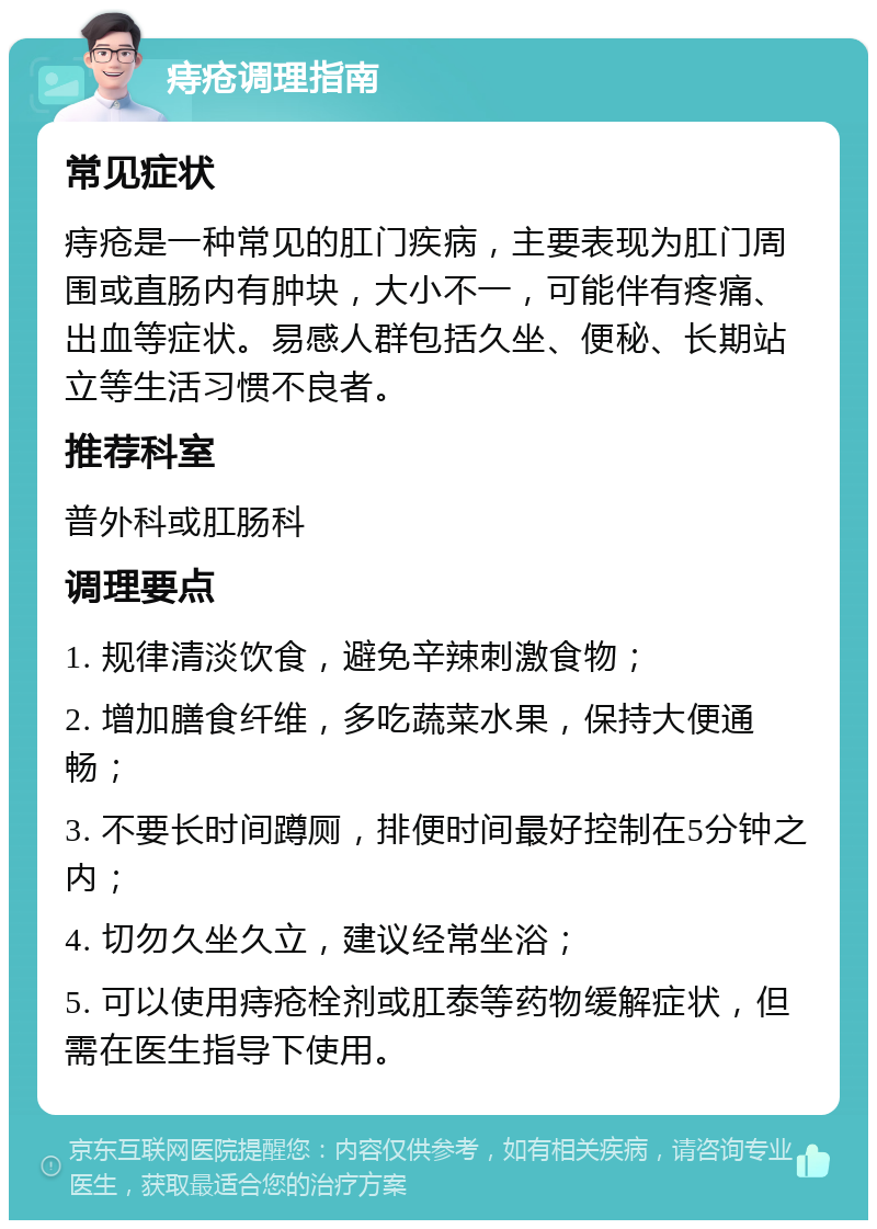 痔疮调理指南 常见症状 痔疮是一种常见的肛门疾病，主要表现为肛门周围或直肠内有肿块，大小不一，可能伴有疼痛、出血等症状。易感人群包括久坐、便秘、长期站立等生活习惯不良者。 推荐科室 普外科或肛肠科 调理要点 1. 规律清淡饮食，避免辛辣刺激食物； 2. 增加膳食纤维，多吃蔬菜水果，保持大便通畅； 3. 不要长时间蹲厕，排便时间最好控制在5分钟之内； 4. 切勿久坐久立，建议经常坐浴； 5. 可以使用痔疮栓剂或肛泰等药物缓解症状，但需在医生指导下使用。