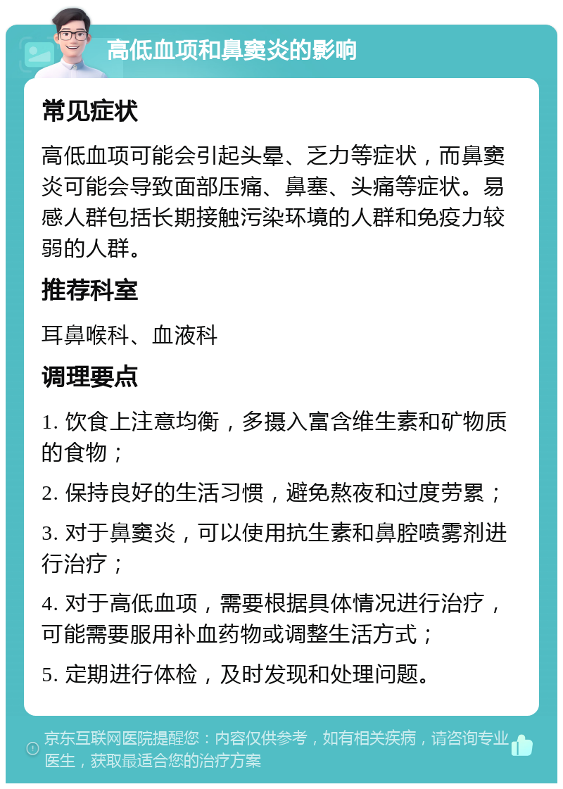 高低血项和鼻窦炎的影响 常见症状 高低血项可能会引起头晕、乏力等症状，而鼻窦炎可能会导致面部压痛、鼻塞、头痛等症状。易感人群包括长期接触污染环境的人群和免疫力较弱的人群。 推荐科室 耳鼻喉科、血液科 调理要点 1. 饮食上注意均衡，多摄入富含维生素和矿物质的食物； 2. 保持良好的生活习惯，避免熬夜和过度劳累； 3. 对于鼻窦炎，可以使用抗生素和鼻腔喷雾剂进行治疗； 4. 对于高低血项，需要根据具体情况进行治疗，可能需要服用补血药物或调整生活方式； 5. 定期进行体检，及时发现和处理问题。