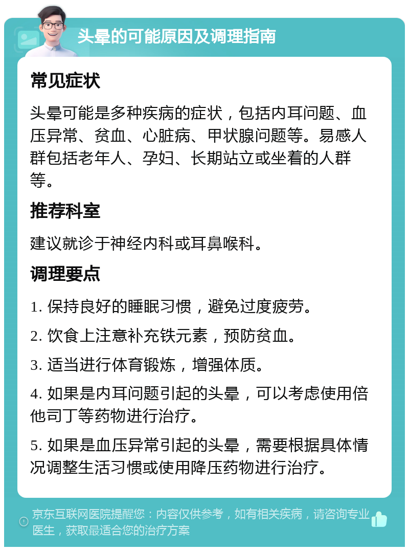 头晕的可能原因及调理指南 常见症状 头晕可能是多种疾病的症状，包括内耳问题、血压异常、贫血、心脏病、甲状腺问题等。易感人群包括老年人、孕妇、长期站立或坐着的人群等。 推荐科室 建议就诊于神经内科或耳鼻喉科。 调理要点 1. 保持良好的睡眠习惯，避免过度疲劳。 2. 饮食上注意补充铁元素，预防贫血。 3. 适当进行体育锻炼，增强体质。 4. 如果是内耳问题引起的头晕，可以考虑使用倍他司丁等药物进行治疗。 5. 如果是血压异常引起的头晕，需要根据具体情况调整生活习惯或使用降压药物进行治疗。