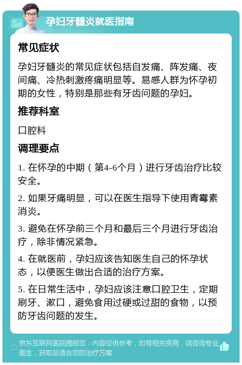 孕妇牙髓炎就医指南 常见症状 孕妇牙髓炎的常见症状包括自发痛、阵发痛、夜间痛、冷热刺激疼痛明显等。易感人群为怀孕初期的女性，特别是那些有牙齿问题的孕妇。 推荐科室 口腔科 调理要点 1. 在怀孕的中期（第4-6个月）进行牙齿治疗比较安全。 2. 如果牙痛明显，可以在医生指导下使用青霉素消炎。 3. 避免在怀孕前三个月和最后三个月进行牙齿治疗，除非情况紧急。 4. 在就医前，孕妇应该告知医生自己的怀孕状态，以便医生做出合适的治疗方案。 5. 在日常生活中，孕妇应该注意口腔卫生，定期刷牙、漱口，避免食用过硬或过甜的食物，以预防牙齿问题的发生。