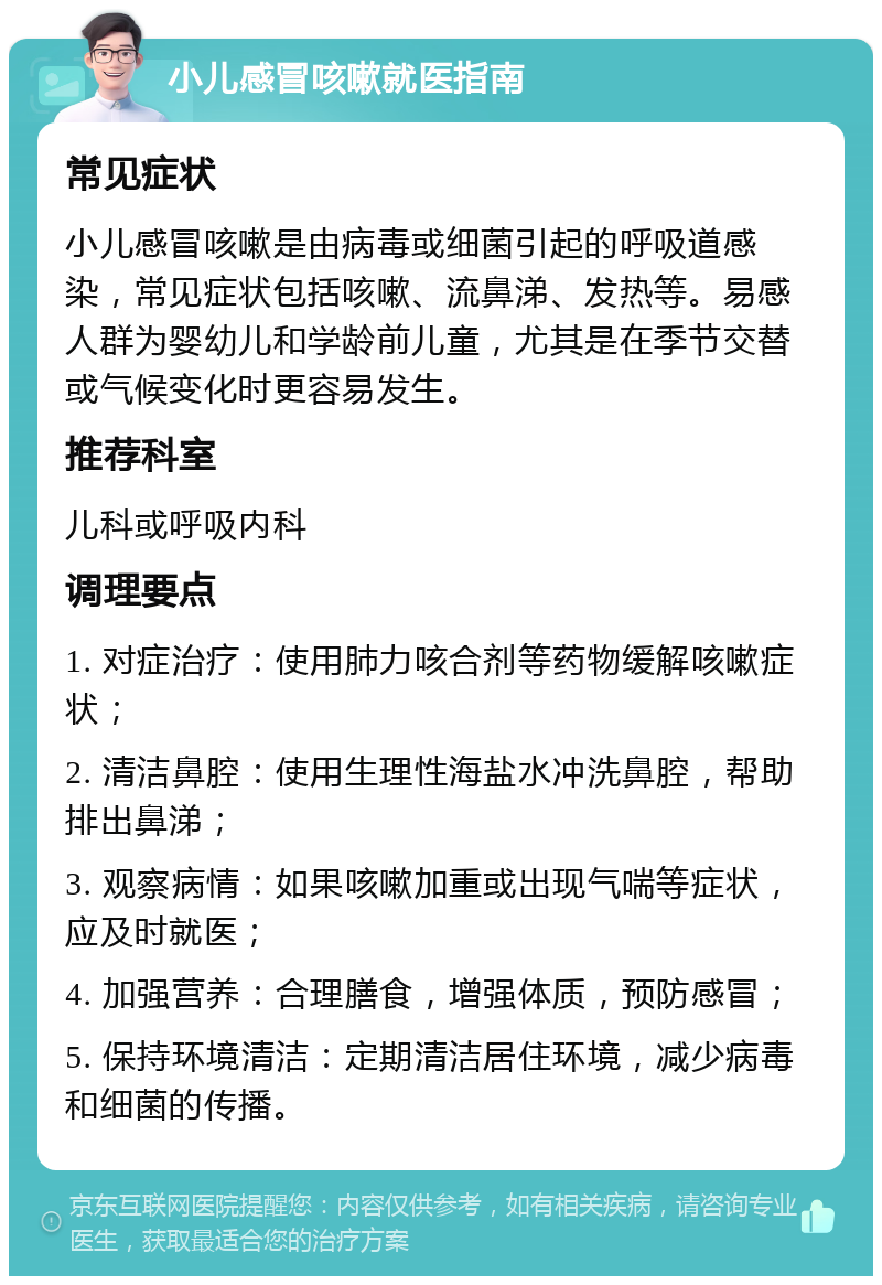 小儿感冒咳嗽就医指南 常见症状 小儿感冒咳嗽是由病毒或细菌引起的呼吸道感染，常见症状包括咳嗽、流鼻涕、发热等。易感人群为婴幼儿和学龄前儿童，尤其是在季节交替或气候变化时更容易发生。 推荐科室 儿科或呼吸内科 调理要点 1. 对症治疗：使用肺力咳合剂等药物缓解咳嗽症状； 2. 清洁鼻腔：使用生理性海盐水冲洗鼻腔，帮助排出鼻涕； 3. 观察病情：如果咳嗽加重或出现气喘等症状，应及时就医； 4. 加强营养：合理膳食，增强体质，预防感冒； 5. 保持环境清洁：定期清洁居住环境，减少病毒和细菌的传播。