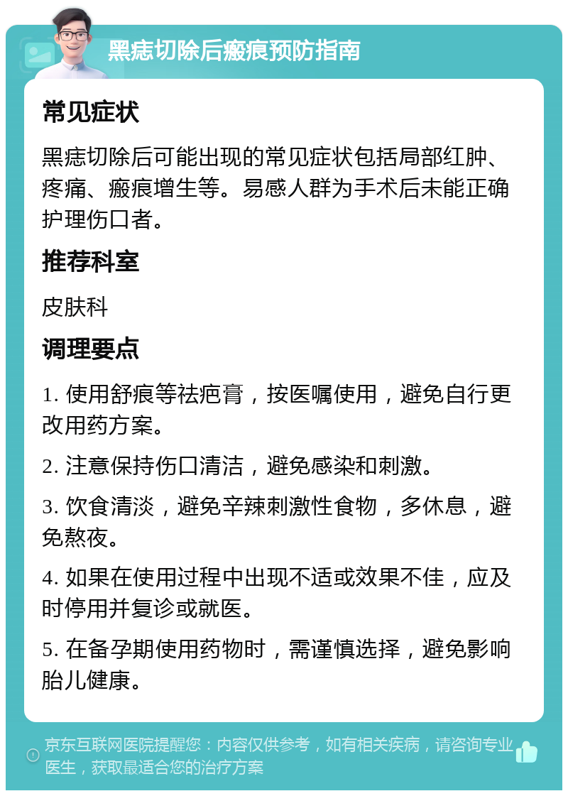 黑痣切除后瘢痕预防指南 常见症状 黑痣切除后可能出现的常见症状包括局部红肿、疼痛、瘢痕增生等。易感人群为手术后未能正确护理伤口者。 推荐科室 皮肤科 调理要点 1. 使用舒痕等祛疤膏，按医嘱使用，避免自行更改用药方案。 2. 注意保持伤口清洁，避免感染和刺激。 3. 饮食清淡，避免辛辣刺激性食物，多休息，避免熬夜。 4. 如果在使用过程中出现不适或效果不佳，应及时停用并复诊或就医。 5. 在备孕期使用药物时，需谨慎选择，避免影响胎儿健康。