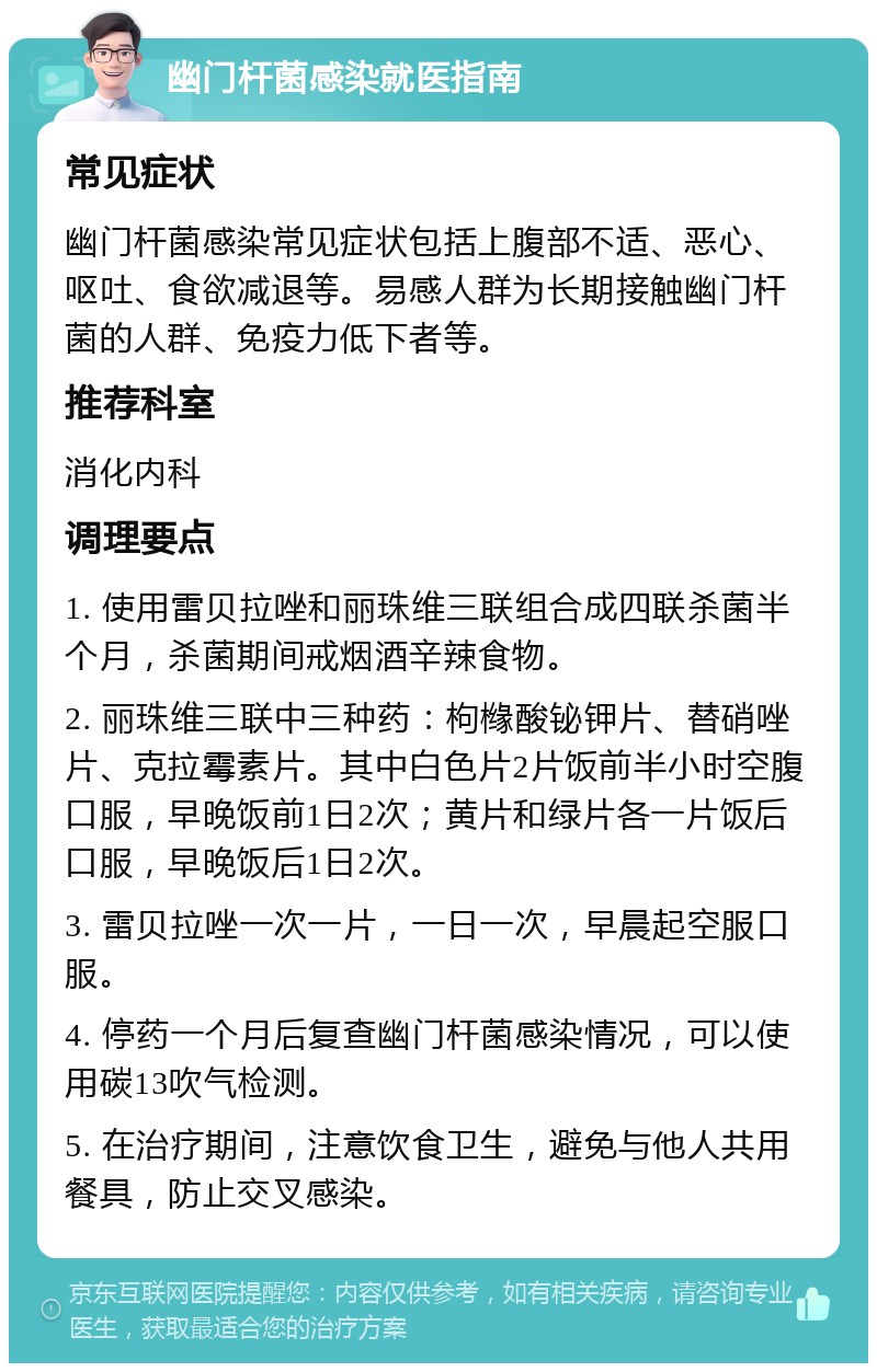 幽门杆菌感染就医指南 常见症状 幽门杆菌感染常见症状包括上腹部不适、恶心、呕吐、食欲减退等。易感人群为长期接触幽门杆菌的人群、免疫力低下者等。 推荐科室 消化内科 调理要点 1. 使用雷贝拉唑和丽珠维三联组合成四联杀菌半个月，杀菌期间戒烟酒辛辣食物。 2. 丽珠维三联中三种药：枸橼酸铋钾片、替硝唑片、克拉霉素片。其中白色片2片饭前半小时空腹口服，早晚饭前1日2次；黄片和绿片各一片饭后口服，早晚饭后1日2次。 3. 雷贝拉唑一次一片，一日一次，早晨起空服口服。 4. 停药一个月后复查幽门杆菌感染情况，可以使用碳13吹气检测。 5. 在治疗期间，注意饮食卫生，避免与他人共用餐具，防止交叉感染。