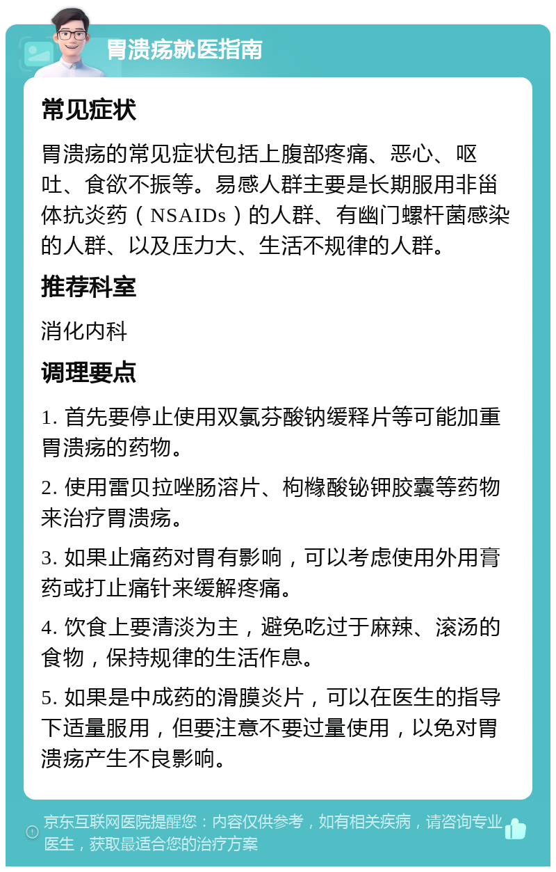 胃溃疡就医指南 常见症状 胃溃疡的常见症状包括上腹部疼痛、恶心、呕吐、食欲不振等。易感人群主要是长期服用非甾体抗炎药（NSAIDs）的人群、有幽门螺杆菌感染的人群、以及压力大、生活不规律的人群。 推荐科室 消化内科 调理要点 1. 首先要停止使用双氯芬酸钠缓释片等可能加重胃溃疡的药物。 2. 使用雷贝拉唑肠溶片、枸橼酸铋钾胶囊等药物来治疗胃溃疡。 3. 如果止痛药对胃有影响，可以考虑使用外用膏药或打止痛针来缓解疼痛。 4. 饮食上要清淡为主，避免吃过于麻辣、滚汤的食物，保持规律的生活作息。 5. 如果是中成药的滑膜炎片，可以在医生的指导下适量服用，但要注意不要过量使用，以免对胃溃疡产生不良影响。