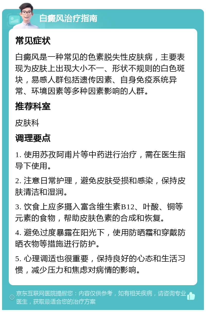 白癜风治疗指南 常见症状 白癜风是一种常见的色素脱失性皮肤病，主要表现为皮肤上出现大小不一、形状不规则的白色斑块，易感人群包括遗传因素、自身免疫系统异常、环境因素等多种因素影响的人群。 推荐科室 皮肤科 调理要点 1. 使用苏孜阿甫片等中药进行治疗，需在医生指导下使用。 2. 注意日常护理，避免皮肤受损和感染，保持皮肤清洁和湿润。 3. 饮食上应多摄入富含维生素B12、叶酸、铜等元素的食物，帮助皮肤色素的合成和恢复。 4. 避免过度暴露在阳光下，使用防晒霜和穿戴防晒衣物等措施进行防护。 5. 心理调适也很重要，保持良好的心态和生活习惯，减少压力和焦虑对病情的影响。