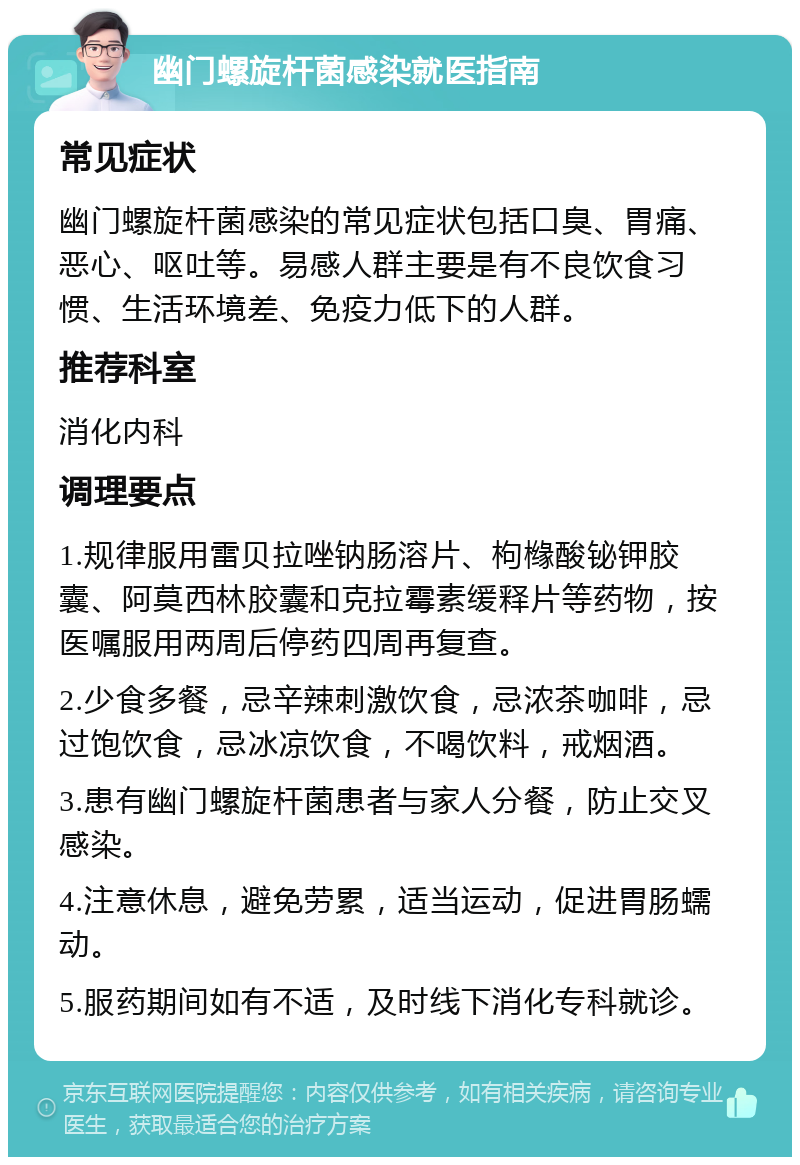 幽门螺旋杆菌感染就医指南 常见症状 幽门螺旋杆菌感染的常见症状包括口臭、胃痛、恶心、呕吐等。易感人群主要是有不良饮食习惯、生活环境差、免疫力低下的人群。 推荐科室 消化内科 调理要点 1.规律服用雷贝拉唑钠肠溶片、枸橼酸铋钾胶囊、阿莫西林胶囊和克拉霉素缓释片等药物，按医嘱服用两周后停药四周再复查。 2.少食多餐，忌辛辣刺激饮食，忌浓茶咖啡，忌过饱饮食，忌冰凉饮食，不喝饮料，戒烟酒。 3.患有幽门螺旋杆菌患者与家人分餐，防止交叉感染。 4.注意休息，避免劳累，适当运动，促进胃肠蠕动。 5.服药期间如有不适，及时线下消化专科就诊。